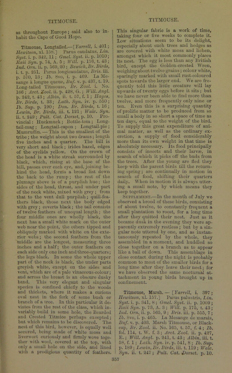 as tliroughout Europe; said also to in- habit the Capo of Good Hope. Titmouse, Longtailed.— lYarrell, i. 401; lleii'itson, xl. 15M.] Pai'us uaudatus, Liu. Syst. i. p. 34:1, 11; Gmel. Sijst. ii. p. 1010; Itaii Syn. p. 74, A. 5 ; IVill. p. 170, t. 43 ; hid. Orn. ii. p. 001), 20 ; Bewick, Br. Birds, i. t. p. 251. Purus longiuaudatus, Bris. iii. p. 570, 13; Ib. 8vo, i. p. 409. La Me- sange a longue queue, Buf. v. p. 437, 1.19. Long-tailed Titmouse, Br. Zool. i. No. 100 ; Arct. Zool. ii. p. 428, G.; Will.Anyl. p. 242, t. 43 ; Albiu, ii. t. 57, f. 1; Hayes, Br. Birds, t. 33; Lath. Syn. iv. p. 550; Ib. Sup. p. 190; Don. Br. Birds, t. 10; Lewin, Br. Birds, iii. 1.121; Wale. Syn. ii. t. 249 ; Pult. Cat. Dorset, p. 10. Pro- vincial : Huckmuck; Bottle-tom; Long- taB-mag ; Longtail-capon ; Longtoil-pie ; Mumrulhn. — This is the smallest of the tribe; the weight about two drams; length five inches and a quarter. The bill is very short and black; hides hazel, edges of the eyelids yeUow. On the crown of the head is a white sti-eak surrounded by black, which, rising at the base of the bill, passes over each eye, and, joining be- hind the head, forms a broad list down the back to the rumi); the rest of the plumage above is of a pm-plish hue; the sides of the head, throat, and under pai-t of the neck white, mixed with grey ; from that to the vent dull purplish; quill-fea- thers black, those next the body edged with grey ; coverts black; the tail consists of twelve feathers of unequal length ; the four middle ones ai'e wholly black, the next has a small white mark on the outer web near the point, the others tipped and obliquely mai’ked with white on the exte- rior webs; the second feathers from the middle are the longest, measuring three inches and a half; the outer feathers on each side only one inch and three-quarters; the legs black. In some the w'hole upjier part of the neck is black, the under parts greyish white, except on the sides and vent, which are of a pale vinaceous-colour; and across the breast is an obscure dusky band. This very elegant and singular species is confined chiefly to the woods and thickets, where it makes a curious oval nest in the fork of some bush or branch of a tree. In this particular it de- viates from the rest of the class, which in- variably build in some hole, the Bearded and Crested Titmice pcrliaps excepted; but which remains to be discovci-ed. The nest of this bird, however, is equidly w'ell secured, being made of white moss and liverwort curiously and fii-mly wove toge- ther with w'ool, covered at tho top, with only a small hole on tho side, and lined wiiii a prodigious quantity of feathers. This singular fabric is a work of time, taking four or five weeks to complete it. Low situations seem to bo its delight, especially about such trees and hedges as are covered with white moss and lichen, amongst which it most commonly places its nest. The egg is less than any British bird, excejjt the Golden-crested Wren, weighing about twelve grains; colour white, sparingly marked with small rust-coloured spots towards the larger end. We are fre- quently told this little creature wiU lay upwards of twenty eggs before it sits ; but we have never been able to find more than twelve, and more frequently only nine or ten. Even this is a surprising quantity of prohfic matter to be produced from so small a body in so short a space of time as ten days, equal to the weight of the bii-d. To supply this great expenditure of ani- mal matter, as weU as the ordinary ex- cretion, a supply of food considerably more than its own weight in that time is absolutely necessary. Its food principally consists of insects and their larvae, in search of which it picks off the buds from the trees. After the young are Bed they keep with the parent birds till the return- ing spring; are continually in motion in search of food, shifting their quarters daily. When in motion it is always utter- ing a small note, by which means they keep together. Supplement.—In the month of July we observed a brood of these birds, consisting of about tw'elve, to constantly frequent a small plantation to roost, for a long time after they quitted their nest. Just as it became dusk in the evening they w'ere ap- parently extremely restless; but by a sin- gular note uttered by one, and as instan- taneously repeated by the whole, they assembled in a moment, and huddled so close together on a branch ns to appear like a ball of down. This assemblage in close contact during the night is probably common to most of the smaller birds for a long time after they leave their nest; for we have observed the same nocturnal at- tachment in young birds brought up in conlinement. Titmouse, Marsh.— [Yarrell, i. 397; Ilcwitson, xl. 157.] Parus palustris, Lin. Syst. i. p. 341, 8 ; Gmel. Syst. ii. p. 1009 ; Jtaii Syn. p. 73, A. 3 ; IVill. p. 175, t. 43 ; Ltd. OriL ii. p. 505, 9; Bris. iii. p. 555, 7; lb. 8vo, i. p. 405. La Mesange de marais, Bvf. V. ]). 403. ^Marsh Titmouse, or Black- cap, Br. Zool. ii. No. 105, t. 57, f. 4; lb. fob 114, t. W. f. 3 ; Arct. Zool. ii. j). 427, E.; Will. Avyl. p. 241, t. 43 ; Albiu, iii. t. 58, f. 1; Lath. Syn. iv. p. 541, 8 ; Ib. Sup. p. 189; Lewin, Br. Birds, iii. 1.119 ; llhlc. Syn. ii. t. 247 ; Bult. Cat. Dorset, p. 10.