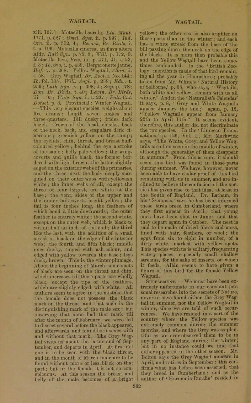 xlii. 1G7.] Motacilla bourula, Lin. Mant. 1771, p. 527 ; Gmel. S7jst. ii. p. 997; Ind. Orn. ii. p. 502, 4; Bewick, Br. Birds, i. t. p. 190. Motacilla cinerea, an flava altera Aldr. Raii Syn. p. 75, 3; Will. p. 172, 3. Motacilla flava, Bris. iii. p. 471, 41, t. 23, f. 3 ; Ib. 8vo, i. p. 439. Bergeronette jaune, Buf. V. p. 208. Yellow Wagtail, Alhin, ii. t. 58. Grey Wagtail, Br. Zool. i. No. 144; Ib. fol. 105 ; Will. Angl. p, 238; Edw. t. 259 ; Lath. Syn. iv. p. 398, 4; Slip. p. 178; Don. Br. Birds, t. 40; Leioin, Br. Birds, iii. t. 95 ; Wale. S7jn. ii. t. 227 ; Piilt. Cat. Dorset, p. 8. Provincial: Winter Wagtail. — This veiy elegant species weighs about five drams; length seven inches and three-quarters. Bill dusky; irides dark: hazel. Crown of the head, cheeks, back of the neck, hack, and seapulai’s dark ci- nereous ; greenish yellow on the rump; the eyelids, chin, throat, and breast bufi- coloured yellow ; behind the eye a stroke of the same; helly pale j'ellow; the wing- coverts and quills black, the former bor- dered with light brown, the latter slightly edged on the exterior webs of the primaries, and the three next the body deei^ly mar- gined on their outer webs with yellowish white; the inner wehs of all, except the three or four largest, are white at the base; the vent, sides of the upper and the under tail-coverts bright yellow; the tail is four inches long, the feathers of which bend a little downwards; the outer feather is entirely white; the second white, except pn the outer weh, which is black to M-ithin half an inch of the end; the third like the lost, with the addition of a small streak of black on the edge of the interior weh; the fourth and fifth black; middle ones dusky, tinged with ash-colour, and edged with yellow towards the base; legs dusky brown. This is the winter plumage. About the beginning of March some spots of black are seen on the throat and chin, which increases till those parts are wholly black, except the tips of the feathers, which are slightly edged with white. All authors seem to agree in the mistake that the female does not possess the black marie on the throat, and that such is the distinguishing mark of the male sex; hut observing that none had that mark till after the month of February, we were led to dissect several before the black appeared, and afterwards, and found both sexes with and without that mark. The Grey Wag- tail visits US' about the latter end of Sei)- tember, and departs in Apiil. At first not one is to be seen with the black throat, and in the month of March none are to he found without more or less black on that part; hut in the female it is not so con- spicuous. At this season the breast and belly of the male becomes of a blight 3'ellow; the other sex is also brighter on those parts than in the winter; and each has a white streak from the base of the bill passing down the neck on the edge of the black. It is more than probable this and the Yellow Wagtjiil have been some- times confounded. In the ‘ British Zoo- logy ’ mention is made of that bird remain- ing all the year in Hampshire; probably taken from Mr. White’s ‘ Natural History of Selbome,’ p. 38, who says, “ Wagtails, both white and yellow, remain with us all ■winter.” And in the ‘ Naturalist’s Calendar’ it says, p. 8, “ Grey and White Wagtails appear January the 2nd;” again, p. 12, “Yellow Wagtails appear from January 25th to April 14th.” It seems evident, therefore, this author did not discriminate the two species. In the ‘ Linnsean Trans- actions,’ p. 120, Vol. I., Mr. Markwick says, “The White, Grey, and Yellow Wag- tails are often seen in the middle of winter, although the generahiy of them disappear in autumn.” From this account it should seem this bird was found in those parts during summer. We have, however, never been able to have ocular proof of this bird remaining with us in summer, and are in- clined to believe the confusion of the spe- cies has given rise to that idea, at least in the South of England. Dr. Latham, in his ‘ Synopsis,’ says he has been informed these birds breed in Cumberland, where they first appear in April; that young ones have been shot in June; and that they depart again in October. 'The nest is said to be made of dried fibres and moss, lined with hair, feathers, or wool; the eggs from six to eight in number, of a dirty white, marked with yellow spots. This species with us is solitary, frequenting watery places, especially small shallow streams, for the sake of insects, on which it feeds. Alhin seems to have given a figure of this bird for the female Yellow Wagtail. Supplement. —We-must have been ex- tremely uufoi'tunate in our constant per- sonal researches into the secrets of Nature, never to have found either the Grey Wag- tail in summer, nor the Y’^eUow Wagtail in winter, since we are told of such occur- rences. We have resided in a part of the country where the Y'^ellow species was extremely common during the summer months, and where the Grey was as plen- tiful as we ever observed them to be in any part of England during the winter; but in no instance could we find that either appeared in the other season. Mr. Bolton says the Grey Wagtail appi^m in April, and retires in September : this con- firms what has before been asserted, that they breed in Cumberland: and as the author of ‘ Hormonia Ruralis ’ resided in