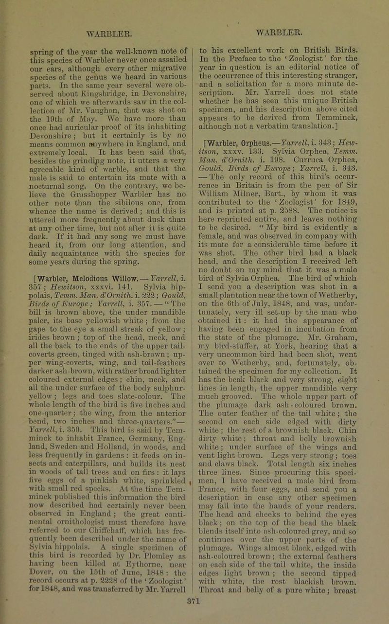 spring of the year the ■well-known note of j this species of Warbler never once assailed our ears, although every other migrative species of the genus we heard in various parts. In tlie same year several were ob- served about Kiugsbridge, in Devonshire, one of which we afterwards saw in tlie col- lection of i\Ir. Vaughan, that was shot on the 10th of May. We have more than once had auiicular proof of its inhabiting Devonshire; but it certainly is by no means common wiywhere in England, and extremely local. It has been said that, besides the grinding note, it utters a very agreeable kind of warble, and that the male is said to entertain its mate with a nocturnal song. On the contrary, we be- j lieve the Grasshopper Warbler has no other note than the sibilous one, from whence tlie name is derived; and this is uttered more frequently about dusk than at any other time, but not after it is quite dark. If it had any song we must have heard it, from our long attention, and daily acquaintance with the species for some years during the spring. [Warbler, Melodious Willow.— Yarrell,i. 357; Heioitson, xxxvi. 141. Sjdvia hip- polais, Temrn. Man. d’Ornith. i. U22; Gould, Birds of Europe ; Yarrell, i. 357. — “ The bUl is brown above, the under mandible paler, its base yellowish white; from the gape to the eye a small streak of yellow; iiides brown ; top of the head, neck, and all the back to the ends of the upper tail- coverts green, tinged with ash-brown ; up- per wing-coverts, wing, and tail-feathers darker ash-brown, with rather broad lighter coloured external edges; chin, neck, and all the under surface of the body sulphur- yellow ; legs and toes slate-colour. The whole length of the bird is five inches and one-quarter; the wing, from the anterior bend, two inches and three-quarters.” — Yarrell, i. 350. This bird is said by Tem- minck to inhabit France, Germany, Eng- land, Sweden and Holland, in woods, and less frequently in gardens : it feeds on in- sects and caterpillars, and builds its nest in woods of tall trees and on firs : it lays five eggs of a pinkish white, sprinkled | with small red specks. At the time Tem- minck published this information the bird now described had certainly never been observed in England ; the great conti- nental ornithologist must therefore have referred to our Chifi'chatr, which has fre- quently been described under the name of Sylvia hippohiis. A single specimen of this bird is nicorded by Dr. Plomlcy as having been killed at Eythorne, near ' Dover, on the I5th of June, 1H48 : the record occurs at p. 2228 of the ‘ Zoologist’ for 1848, and was transferred by Mr. Yarrell ■ to his excellent work on British Birds. In the Preface to the ‘ Zoologist ’ for the year in question is an editorial notice of the occurrence of this interesting stranger, and a solicitation for a more minute de- scription. Mr. Yarrell does not state whether he has seen this unique British specimen, and his description above cited appears to be derived from Temminck, although not a verbatim translation.] [Warbler, Orpheus.—Yarrell, i. 343; Heio- itson, XXXV. 133. Sylvia Orphea, Temm. Man. d'Ornith. i. 198. Curruca Orphea, Gould, Birds of Europe; Yarrell, i. 343. — The only record of this bird’s occur- rence in Britain is from the pen of Sir William Milner, Bart., by -n'hom it was contributed to the ‘Zoologist’ for 1849, and is printed at p. 2388. The notice is here reprinted entire, and leaves nothing to be desired. “ My bird is evidently a female, and was observed in company with its mate for a considerable time before it was shot. The other bird had a black head, and the description I received left no doubt on my mind that it was a male bird of Sylvia Orphea. The bird of w'hich I send you a description was shot in a small plantation near the town ofWetherby, on the 0th of July, 1848, and was, unfor- tunately, very ill set-up by the man who obtained it : it had the appearance of having been engaged in incubation from the state of the plumage. Mr. Graham, my bird-stuflfer, at Y^ork, hearing that a very uncommon bird had been shot, went over to Wetherby, and, fortunately, ob- tained the specimen for my collection. It has the beak black and very strong, eight lines in length, the upper mandible very much grooved. The w'hole upper part of the plumage dark ash-coloured brown. The outer feather of the tail white; the second on each side edged wdth dirty white; the rest of a brownish black. Chin dirty white; throat and belly browmish white; under surface of the wings and vent light brown. Legs very strong; toes and claws black. Total length six inches three lines. Since procuring this speci- men, I have received a male bird from France, with four eggs, and send you a description in case any other specimen may fall into the hands of j'our readers. The head and cheeks to behind the eyes black; on the top of the head the black blends itself into ash-coloured grey, and so continues over the U])per parts of the plumage. Wings almost black, edged with ash-coloured brown ; the external feathers on each side of the tail white, the inside edges light brown ; the second tipped with white, the rest blackish brown. Throat and belly of a pure white; breast