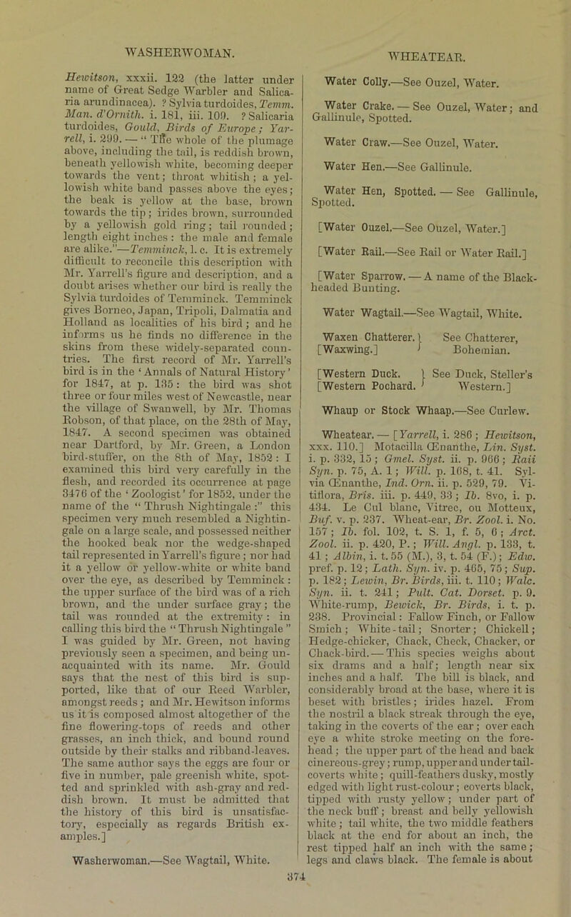 WASHEEWOMAN. Hetcitson, xxxii. 122 (the latter under name of Great Sedge Warbler and Salica- ria arundinacea). ? Sylvia turdoides, Temm. Man. d’Ornith. i. 181, iii. 100. PSalicaria turdoides, Gould, Birds of Europe; Yar- rell, i. 209. — “ Tffe whole of the plumage above, including the tail, is reddish brown, beneath yellowish white, becoming deeper towards the vent; throat wbiti.sh ; a yel- lowish white band passes above the eyes; the beak is yellow at the base, brown towards the tip ; irides brown, surrounded by a yellowish gold ring; tail rounded; length eight inches : the male and female are alike.”—Temminck, 1. c. It is extremely difficult to reconcile this description with Mr. Yarrell’s figure and description, and a doubt arises whether our bird is really the Sylvia turdoides of Temminck. Temminck gives Borneo, Japan, Tripoli, Dalmatia and Holland as localities of his bird; and he informs us he finds no difference in the skins from these widely-separated coun- tries. The first record of hlr. Yarrell’s hii’d is in the ‘Annals of Natural History’ for 1847, at p. 1,85: the bird was shot three or four miles west of Newcastle, near the village of Swanwell, by Mr. Thomas Eobson, of that j)lace, on the 28th of May, 1847. A second specimen was obtained near Dartford, by Mr. Green, a London hird-stufl'er, on the 8th of May, 1852 : I examined this bird very carefully in the flesh, and recorded its occurrence at page 3470 of the ‘ Zoologist’ for 1852, under the name of the “ Thrush Nightingale this specimen very much resembled a Nightin- gale on a large scale, and possessed neither I the hooked beak nor the wedge-shaped ! tail represented in Yarrell’s figure; nor had it a yellow or yellow-white or white band over the eye, as described by Temminck : the upper surface of the bird was of a rich brown, and the irnder surface gray; the tail was rounded at the extremity: in calling this bird the “ Thrush Nightingale ” I was guided by Mr. Green, not having previously seen a specimen, and being un- acquainted with its name. Mr. Gould says that the nest of this bird is sup- ported, like that of our Eeed Warbler, amongst reeds ; and Mr. Hewitson iufonns us it is composed almost altogether of the fine flowering-tops of reeds and other grasses, an inch thick, and bound round outside by their stalks and ribband-leaves. The same author says the eggs are four or five in number, pale greenish white, spot- ted and sprinkled with ash-gray and red- dish brown. It must he admitted that the history of this bird is unsatisfac- torj', especially as regards British ex- amples.] Washerwoman.—See Wagtail, White. Water Colly.—See Ouzel, Water. Water Crake. — See Ouzel, Water; and Gallinule, Spotted. Water Craw.—See Ouzel, Water. Water Hen.—See Gallinule. Water Hen, Spotted. — See Gallinule, Spotted. [Water Ouzel.—See Ouzel, Water.] [Water Rail.—See Eail or Water Bail.] [Water Sparrow. — A name of the Black- headed Bunting. Water Wagtail.—See Wagtail, White. Waxen Chatterer. 1 See Chatterer, [Waxwing.] > Bohemian. [Western Duck. 1 See Duck, Steller’s [Western Pochard. ’ Western.] Whaup or Stock Whaap.—See Curlew. Wheatear. — [ Yarrell, i. 280 ; Hewitson, XXX. 110.] Motacilla QEnanthe, Lin. Syst. i. p. 332, 15; Gmel. Syst. ii. p. 966; Eaii Syn. p. 75, A. 1; Will. p. 168, t. 41. Syl- via QEnanthe, Ind. Orn. ii. p. 529, 79. AT- titiora, Bris. iii. p. 449, 33 ; Ih. 8vo, i. p. 434. Le Cul blanc, A'itrec, ou Motteux, Buf. V. p. 237. AVheat-ear, Br. Zool. i. No. 157 ; Ih. fol. 102, t. S. 1, f. 5, 0 ; Arct. Zool. ii. p. 420, P.; Will. Angl. p. 133, t. 41 ; Albin, i. t. 55 (M.), 3, t. 54 (F.); Ediv. pref. p. 12; Lath. Syn. iv. p. 405, 75 ; Sup. p. 182 ; Lewin, Br. Birds, iii. t. 110; Wale. Syn. ii. t. 241; Pult. Cat. Dorset, p. 9. White-rump, Bewick, Br. Birds, i. t. p. 238. Provincial: Fallow Finch, or Fallow Smich; AVhite-tail; Snorter; Chickell; Hedge-chicker, Chack, Check, Chacker, or Chack-bird. — This species weighs about six drams and a half; length near six inches and a half. The bill is black, and considerably broad at the base, where it is beset with bristles; irides hazel. From the nostril a black streak through the eye, taking in the coverts of the ear; over each eye a white stroke meeting on the fore- head ; the upper pai’t of the head and back cinereous-grey; rump, upper and under tail- coverts white; quill-feathers dusky, mostly edged with light rust-colour; coverts black, tipped with rusty yellow; under part of the neck buff; breast and belly yellowish white ; tail white, the two middle feathers black at the end for about an inch, the rest tipped half an inch with the same; legs and claws black. The female is about