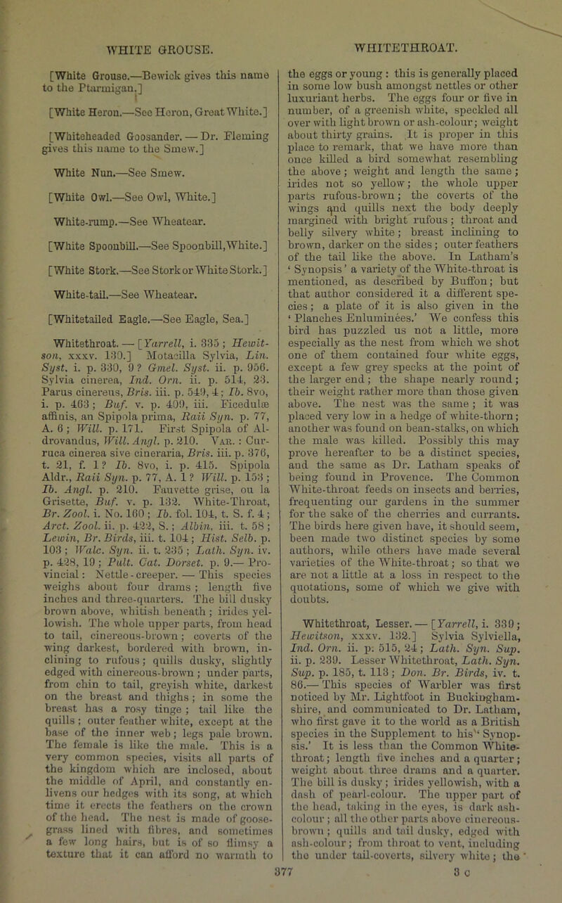 [White Grouse.—Bewick gives this name to the Ptarmigan.] [White Heron.—See Heron, Great White.] [Whiteheaded Goosander. — Dr. Fleming gives this name to the Smew.] White Nun.—See Smew. [White Owl.—See Owl, White.] White-rump.—See Wheatear. [White Spoonbill.—See Spoonbill,White.] [White Stork.—See Stork or White Stork.] White-tail.—See Wheatear. [Whitstailed Eagle.—See Eagle, Sea.] Whitethroat. — [Farrell, i. 335; Hewit- son, XXXV. 130.] Motasilla Sylvia, Lin. Syst. i. p. 330, 9 ? Gmel. Syst. ii. p. 956. Sylvia cinerea, Ind. Orn. ii. p. 514, 23. Parus cinereirs, Bris. iii. p. 549, 4; Ib. 8vo, i. p. 403; Baf. v. p. 409, iii. Ficedulte affinis, an Spipola prima, Raii Syn. p. 77, A. 6 ; Will. p. 171. First Spipola of Al- drovanclus, Will.Angl. p. 210. Vab. : Gur- ruca cinerea sive cineraria, Bris. iii. p. 376, t. 21, f. 1 ? Ib. 8vo, i. p. 415. Spipola Aldr., Raii Syn. p. 77, A. 1 ? Will. p. 153 ; Ib. Angl. p. 210. Fauvette giise, on la Grisette, Baf. v. p. 132. White-Throat, Br. Zool. i. No. 160 ; Ib. fol. 104, t. S. f. 4 ; Arct. Zool. ii. p. 422, S.; Albin, hi. t. 58 ; Lewin, Br. Birds, iii. t. 104; Hist. Selb. p. 103 ; Wale. Syn. ii. t. 235 ; Lath. Syn. iv. p. 428, 19 ; Pult. Cat. Dorset, p. 9.— Pro- vincial: Nettle-creeper. — This species weighs about four drains ; length five inches and three-quarters. The bill dusky brown above, whitish beneath ; irides yei- lo^vish. The whole upper parts, from head to tail, cinereous-brown; coverts of the wing darkest, bordered with brown, in- clining to rufous; quills dusky, slightly edged with cinereous-brown ; under parts, from chin to tail, greyish white, darkest on the breast and thighs; in some the breast has a rosy tinge ; tail like the quills ; outer feather white, except at the base of the inner web; legs pale brown. The female is like the male. This is a very common species, visits all parts of the kingdom which are inclosed, about the middle of April, and constantly en- liven.s our hedges with its song, at which time it erects the feathers on the crown of the head. The nest is made of goose- grass lined with fibres, and sometimes a few long hairs, but is of so lliinsy a texture that it can afford no warmth to the eggs or young: this is generally placed in some low bush amongst nettles or other luxuriant herbs. The eggs four or five in number, of a greenish white, speckled all over witli light brown or ash-colour; weight about thirty grains. It is proper in this place to remark, that we have more than once killed a bird somewhat resembling the above; weight and length the same; irides not so yellow; the whole u^iper parts rufous-brown; the coverts of the wings ^ud quills next the body deejily margined with bright rufous; throat and belly silvery white; breast inclining to brown, darker on the sides; outer feathers of the tail like the above. In Latham’s ‘ Synopsis ’ a variety of the White-throat is mentioned, as described by Buffon; but that author considered it a different spe- cies ; a plate of it is also given in the ‘ Planches Enluminees.’ We confess this bird has puzzled us not a little, more especially as the nest from which we shot one of them contained four white eggs, except a few grey specks at the point of the larger end; the shape nearly round ; their weight rather more than those given above. The nest was the same ; it was placed very low in a hedge of white-thorn ; another was found on bean-stalks, on which the male was killed. Possibly this may prove hereafter to be a distinct species, and the same as Dr. Latham sjieaks of being found in Provence. The Common White-throat feeds on insects and berries, frequenting our gardens in the summer for the sake of the cherries and currants. The birds here given have, it should seem, been made two distinct species by some authors, while others have made several varieties of the White-throat; so that we are not a little at a loss in respect to the quotations, some of which we give with doubts. Whitethroat, Lesser.— [_YarreU,i. 339; Heioitson, xxxv. 132.] Sylvia Sylviella, Ind. Orn. ii. p; 515, 24; Lath. Syn. Sup. ii. p. 239. Lesser Whitethroat, Lath. Syn. Sup. p. 185, t. 113; Don. Br. Birds, iv. t. 86.— This species of Warbler was first noticed by Mr. Lightfoot in Buckingham- shire, and communicated to Dr. Latham, who first gave it to the world as a British species in the Supplement to his'* Synop- sis.’ It is less than the Common White- throat ; length five inches and a quarter; weight about three drams and a quarter. The bill is dusky; irides j'ellowsh, with a dash of pearl-colour. The upper part of the head, taking in the G}'es, is dark ash- colour ; all the other parts above cinereous- brown ; quills and tail dusky, edged with nsh-colour; from throat to vent, including the under toil-coverts, silvery white; the