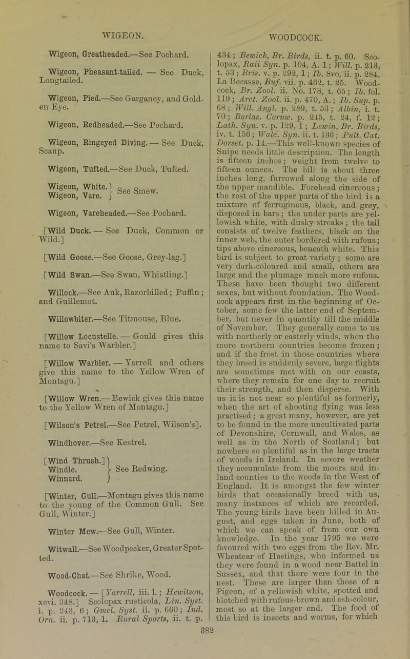 Wlgeon, Greatheaded.—See Pochard. Wigeon, Pheasant-tailed. — See Duck, Longtailed. Wigeon, Pied.—See Garganey, and Gold- en Eye. Wigeon, Redheaded.—See Pochard. Wigeon, Ringeyed Diving. — See Duck, Scaup. Wigeon, Tufted.—See Duck, Tufted. Wigeon, Vareheaded.—See Pochard. [Wild Duck. Wild.] See Duck, Common or [Wild Goose.—See Goose, Grey-lag.] [Wild Swan.—See Swan, Whistling.] Willock.—See Auk, Eazorhilled; Puffin ; and Guillemot. Willowhiter.—See Titmouse, Blue. [Willow Locustelle. — Gould gives this name to Savi’s Warbler.] [Willow Warbler. — Yarrell and others give this name to the Yellow Wren of Montagu.] [WUlow Wren.— Be-ndck gives this name to the Yellow Wren of Montagu.] [Wilson’s Petrel.—See Petrel, WUson’s]. Windhover.—See Kestrel. [Wind Thrush.]' Windle. Winnard. See Eedwing. [Winter, Gull.—hlontagu gives this name to the young of the Common Gull. See Gull, Winter.] Winter Mew.—See Gull, Winter. Witwall.—See Woodpecker, Greater Spot- ted. Wood-Chat.—See Shrike, Wood. Woodcock. — [ Yarrell, iii. 1.; Ilewitson, xevi. 348.] Scolopax rusticola, Lin. Syst. i. p. 243, 0; Gmel. Syst. ii. p. COO; Ind. Orn. ii. p. 713, 1. Rural Sports, ii. t. p. 382 434; Bewick, Br. Birds, ii. t. p. 60. Soo- lopax, Raii Syn. p. 104, A. 1; Will. p. 213, t. 53 ; Bris. v. p. 292, 1; Ib. 8vo, ii. p. 284. La Becasse, Biif. vii. p. 462, t. 25. Wood- cock, Br. Zool. ii. No. 178, t. 05; Ib. fol. 119 ; Arct. Zool. ii. p. 470, A.; lb. Sup. p. 68; Will. Angl. p. 289, t. 53; Albin, i. t. 70; Borlas. Comw. p. 245, t. 24, f. 12 ; Lath. Syn. v. p. 129, 1; Lewln, Br. Birds, iv. t. 150; Wale. Syn. ii. t. 130; Pult. Cat. Dorset, id. 14.—This well-known species of Snipe needs little description. The length is fifteen inches; weight from twelve to fifteen ounces. The bill is about three inches long, furrowed along the side of the upper mandible. Forehead cinereous ; the rest of the upper parts of the bird is a mixture of ferruginous, black, and grey, disposed in bar’s; the under parts are yel- lowish white, with dusky streaks ; the tail consists of twelve feathers, black on the inner web, the outer bordered with rufous; tips above cinereous, beneath white. This bird is subject to great variety; some are very dark-coloured and small, others are large and the plumage much more rufous. These have been thought two different sexes, but without foundation. Tho Wood- cock appears first in the beginning of Oc- tober, some few the latter end of Septem- ber, but never in quantity till the middle of November. They generally come to us with northerly or easterly winds, when the more northern countries become frozen; and if the frost in those countries where they breed is suddenly severe, large flights are sometimes met with on our coasts, where they remain for one day to recruit their sti’ength, and then disperse. With us it is not near so plentiful as foi’merly, when the ai’t of shooting flying was less practised; a great many, however, are yet to be found in the more uncultivated pai’ts of Devonshire, Cornwall, and Wales, as W’ell as in the North of Scotland; but nowhere so plentiful as in the large tracts of woods in Ireland. In severe weather (hey accumulate from the moors and in- land counties to the woods in the West of England. It is amongst the few winter birds that occasionally breed with us, many instances of which are recorded. The young birds have been killed in Au- gust, and eggs taken in June, both of which we can speak of from our own knowledge. In the year 1795 we were favoured with two eggs from the Eev. Mr. Wheateai’ of Hastings, who informed us they were found in a wood near Battel in Sussex, and that there were four in the nest. These are larger than those of a Pigeon, of a yellowish white, spotted and blotched ■\vith rufous-brown and ash-colour, most so at the lai'ger end. The food of this bird is insects and worms, for which