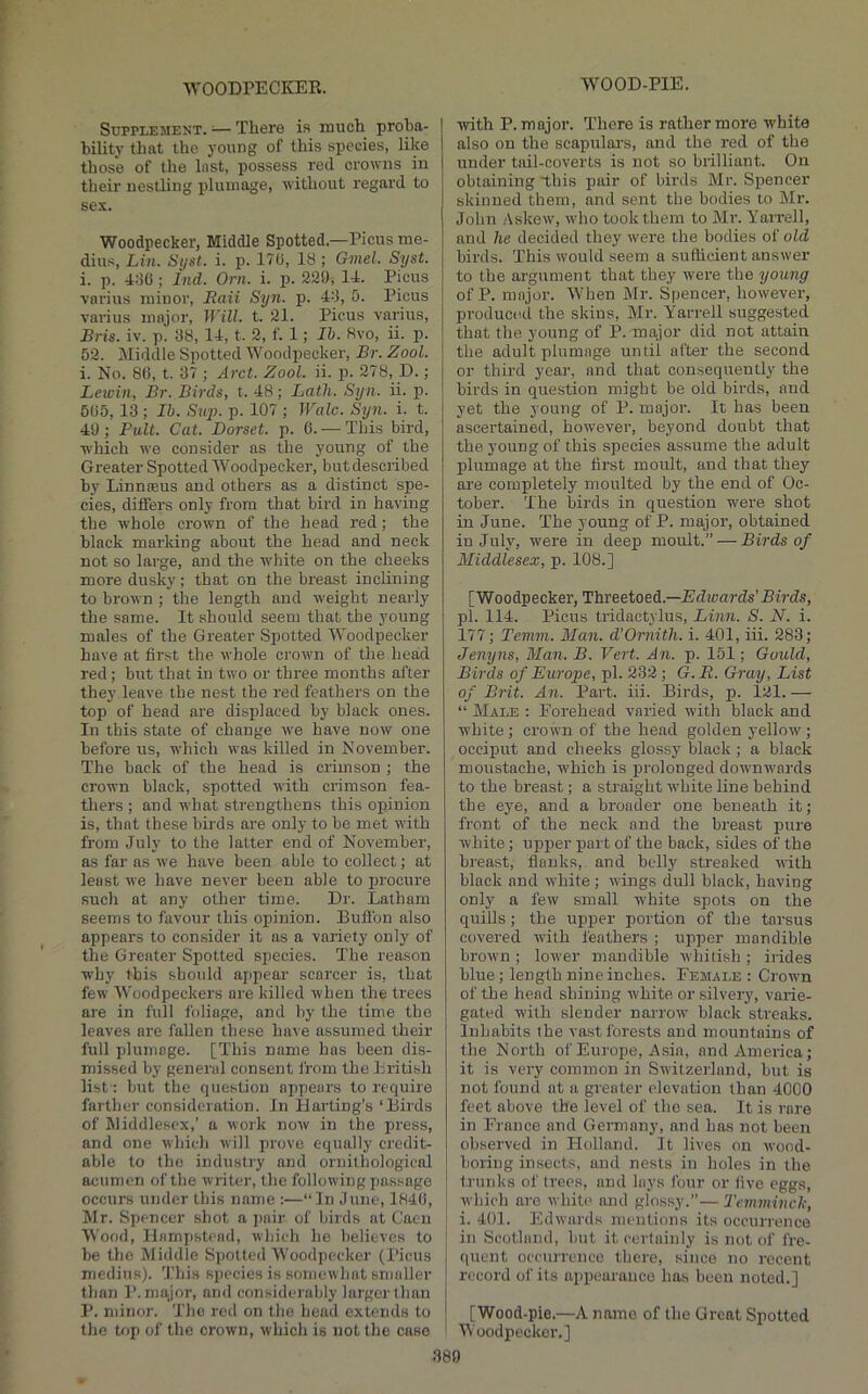 WOOD-PIE. SuppLEMEKT. ^— There is much proha- hility that the young of this species, like those of the Inst, possess red crowns iu their nesthng plumage, without regard to se.K. Woodpecker, Middle Spotted.—Picus me- dius, Lin. Syst. i. p. 17U, 18; Gmel. Syst. i. p. 4:10 ; Ind. Oni. i. p. 220, 14. Picus varius minor, Raii Sy7i. p. 44, 5. Picus varius major. Will. t. 21. Picus varius, Bris. iv. p. 38, 14, t. 2, f. 1; Ih. 8vo, ii. p. 52. Middle Spotted Woodpecker, Br. Zool. i. No. 86, t. 37 ; Arct. Zool. ii. p. 278, D.; Lewin, Br. Birds, t. 48 ; Lath. Syn. ii. p. 565, 13 ; Ib. Sup. p. 107 ; Wale. Syn. i. t. 40; Pult. Cat. Dorset, p. 6. — This bird, ■which we consider as the young of the Greater Spotted Woodpecker, but described by Linnseus and others as a distinct spe- cies, differs only from that bird in having the whole crown of the head red; the black marking about the head and neck not so large, and the white on the cheeks more dusky ; that on the breast inclining to brown ; the length and weight nearly the same. It should seem that the young males of the Greater SiJotted Woodpecker have at first the whole crown of the head red; but that in two or three months after they leave the nest the red feathers on the top of head are displaced by black ones. In this state of change we have now one before us, which was killed in November. The back of the head is crimson ; the crown black, spotted with crimson fea- thers ; and what strengthens this opinion is, that these birds are only to be met with from July to the latter end of November, as far as we have been able to collect; at least we have never been able to iirocure such at any other time. Dr. Latham seems to favour this opinion. Buflbn also appears to consider it as a variety only of the Greater Spotted species. The reason why this should appear scarcer is, that few Woodpeckers are killed when the trees are in full foliage, and by the time the leaves are fallen these have assumed their full plumage. [This name has been dis- missed by general consent from the Lritish list: but the question appears to require farther consideration. In Harting’s ‘Birds of Middlesex,’ a work now in the press, and one whicli will prove equally credit- able to the industry and ornithological acumen of the writer, the following jiassage occurs under this name :—“In June, 1846, !Mr. Spencer shot a pair of birds at Caen Wood, Hampstead, which he believes to be the Middle Sjjotted Woodpecker (I’icus medius). 'J'his species is somewhat smaller tlian major, and considerably larger than P. minor. The red on the head extends to the top of the crown, whicli is not the case ■with P. major. There is rather more white also on the scapulars, and the red of the under tail-coverts is not so brilliant. On obtaining this pair of birds Mr. Spencer skinned them, and sent the bodies to Mr. John Askew, who took them to Mr. Yarrell, and he decided they were the bodies of old birds. This would seem a sufficient answer to the argument that they were the young of P. major. When Mr. Spencer, however, produced the skins, Mr. Yarrell suggested that the young of P. major did not attain the adult plumage until after the second or third year, and that consequently the birds in question might be old birds, and yet the young of P. major. It has been ascertained, however, beyond doubt that the young of this species assume the adult plumage at the first moult, and that they are completely moulted by the end of Oc- tober. The birds in question were shot in June. The young of P. major, obtained iu July, were in deep moult.” — Birds of Middlesex, p. 108.] [Woodpecker, Threetoed.—Edwards’Birds, pi. 114. Picus tridactylus, Linn. S. N. i. 177; Temm. Man. d'Ornith. i. 401, iii. 283; Jenyns, Man. B. Vert. An. p. 151; Gould, Birds of Europe, pi. 232 ; G.R. Gray, List of Brit. An. Part. iii. Birds, p. 121. — “ Male : Forehead varied with black and white; crown of the head golden yellow; occiput and cheeks glossy black; a black moustache, which is prolonged downwards to the breast; a straight white line behind the eye, and a broader one beneath it; front of the neck and the breast pure white; upper port of the back, sides of the breast, flanks, and bcdly streaked with black and white ; wings dull black, having only a few small white spots on the quills; the upper portion of the tarsus covered ■with feathers ; upper mandible brown ; lower mandible whitish ; irides blue; length nine inches. Female : Crown of the head shining white or silvery, varie- gated with slender nariw black streaks. Inhabits the vast forests and mountains of the North of Europe, Asia, and America; it is very common in Stvitzerland, but is not found at a greater elevation than 4000 feet above the level of tho sea. It is rare in France and Germany, and has not been observed in Holland. It lives on wood- boring insects, and nests in holes in the trunks of trees, and lays four or five eggs, which are white and glossy.”— Temminch, i. 401. Edwards mentions its occurrence in Scotland, but it certainly is not of fre- quent occurrence there, since no recent record of its appeuraiico has been noted.] [Wood-pie.—A name of the Great Spotted Woodjiecker.] 380