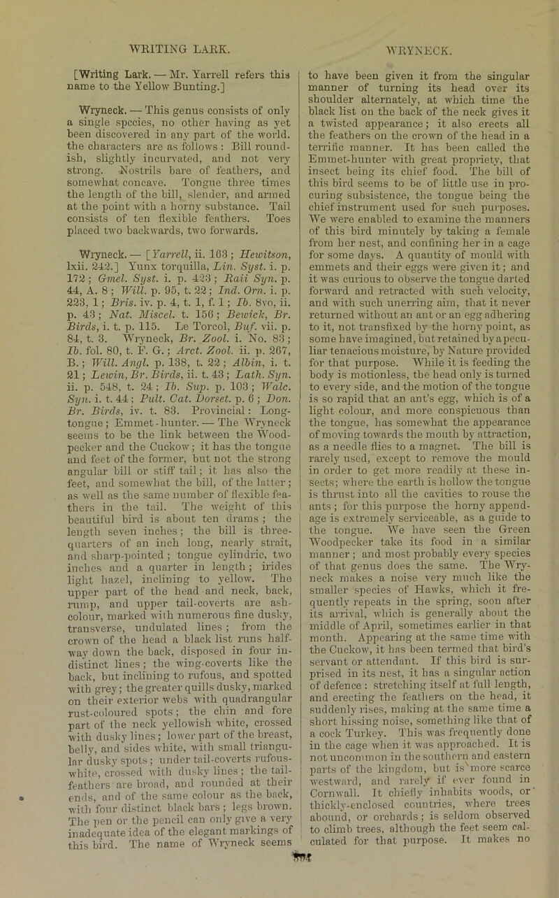[Writing Lark. — Mr. Yarrell refers this name to the YeUow Bunting.] Wiyneck. — This genus consists of only a single sijccies, no other having as yet been discovered in any part of the world, the characters are as follows : Bill round- ish, slightly incurvated, and not very strong. Nostrils bare of feathers, and somewhat concave. Tongue three times the length of the hill, slender, and armed at the point with a horny substance. Tail consists of ten flexible feathers. Toes placed two backwards, two forwards. Wryneck. — [ Yarrell, ii. 163 ; Heioitson, Ixii. 243.] Yunx torquilla, Lin. Syst. i. p. 172 ; Gmel. Syst. i. p. 423 : Eaii Syii. j). 44, A. 8 ; Will. p. 95, t. 22; Ind. Orn. i. p. 223, 1; Bris. iv. p. 4, t. 1, f. 1; Ih. 8vo, ii. p. 43; Nat. Miscel. t. 156; Bewiclc, Br. Birds, i. t. p. 115. Le Torcol, Buf. vii. p. 84, t. 3. WTyneck, Br. Zool. i. No. 83; Ih. fol. 80, t. F. G.; Arct. Zool. ii. p. 267, B.; Will. Angl. p. 138, t. 22; Albin, i. t. 21; Lewin, Br. Birds, ii. t. 43; Lath. Syn. ii. p. 548, t. 24; Ih. Sup. p. 103; Wale. Syn. i. t. 44; Pult. Cat. Dorset, p. 6 ; Don. Br. Birds, iv. t. 83. Provincial: Long- tongue; Emmet-hunter. — The Wryneck seems to be the link between the Wood- pecker and the Cuekow; it has the tongue and feet of the former, but not the strong angular bill or stiff tail; it has also the feet, and somewhat the bill, of the latter; as well as the same number of flexible fea- thers in the tail. The weight of this beautiful bird is about ten drams ; the length seven inches; the bill is three- quarters of an inch long, nearly strait, and sharp-pointed ; tongue cylindric, two inches and a quarter in length ; irides light ha^el, inclining to yellow. The upper part of the head and neck, back, rump, and upper tail-coverts are ash- colour, marked wiih numerous fine dusky, transverse, undulated lines; from the crown of the head a black list runs half- way down the back, disposed in four in- distinct lines ; the wing-coverts like the back, but inclining to rufous, and spotted with grey; the greater quills dusky, marked on their exterior webs with quadrangular rust-coloured spots; the cliin and fore part of the neck yellowish white, crossed with dusky lines; lower part of the breast, belly, and sides white, with small triangu- lar dusky spots ; under tail-coverts rufous- white, ci-ossed with dusky lines; the tail- feathers are broad, and rounded at their ends, and of the same colour as the back, with four distinct black bars ; legs brown. The pen or the pencil can only give a very inadequate idea of the elegant markings of this bird. The name of Wryneck seems to have been given it from the singular manner of turning its head over its shoulder alternately, at which time the black list on the back of the neck gives it a twisted appearance; it also erects all the feathers on the ci-own of the head in a terrific manner. It has been called the Emmet-hunter with great propriety, that insect being its chief food. The bill of this bird seems to be of little use in pro- curing subsistence, the tongue being the chief instrument used for such pui poses. We were enabled to examine the manners of this bird minutely by taking a female from her nest, and confining her in a cage for some days. A quantity of mould with emmets and their eggs were given it; and it was curious to obseiwe the tongue darted forward and retracted with such velocity, and with such unerring aim, that it never returned without an ant or an egg adhering to it, not transfixed hy the horny point, as some have imagined, but retained by apecu- liar tenacious moisture, by Nature provided for that purpose. lYhile it is feeding the body is motionless, the head only is turned to every .side, and the motion of the tongue is so rapid that an ant’s egg, which is of a light colour, and more conspicuous than the tongue, has somewhat the appearance of moving towards the mouth by attraction, as a needle flies to a magnet. The bill is rarely used, except to remove the mould in order to get more readily at these in- sects; where the earth is hollow the tongue is thrust into nil the cavities to rouse the ants ; for this purpose the horny append- age is extremely serviceable, as a guide to the tongue. We have seen the Green Woodpecker take its food in a similar manner ; and most probably every species of that genus does the same. The Wry- neck makes a noise very much like the smaller species of Hawks, which it fre- quently repeats in the spring, soon after its arrival, which is generally about the middle of April, sometimes earlier in that month. Appearing at the same time with the Cuekow, it has been termed that bird’s servant or attendant. If this bird is sur- prised in its nest, it has a singular action of defence ; stretching itself at full length, and erecting the feathers on the head, it suddenly rises, making at the same time a short hissing noise, something like that of a cock Turkey. This was frequently' done in the cage when it was approached. It is not uncommon in the southern and eastern parts of the kingdom, but is'more scarce westwai’d, and rarely if ever found in Cornwall. It chiefly inhabits woods, or thickly-enclosed countries, where trees abound, or orchards; is seldom observed to climb trees, although the feet seem cal- culated for that jiurpose. It makes no