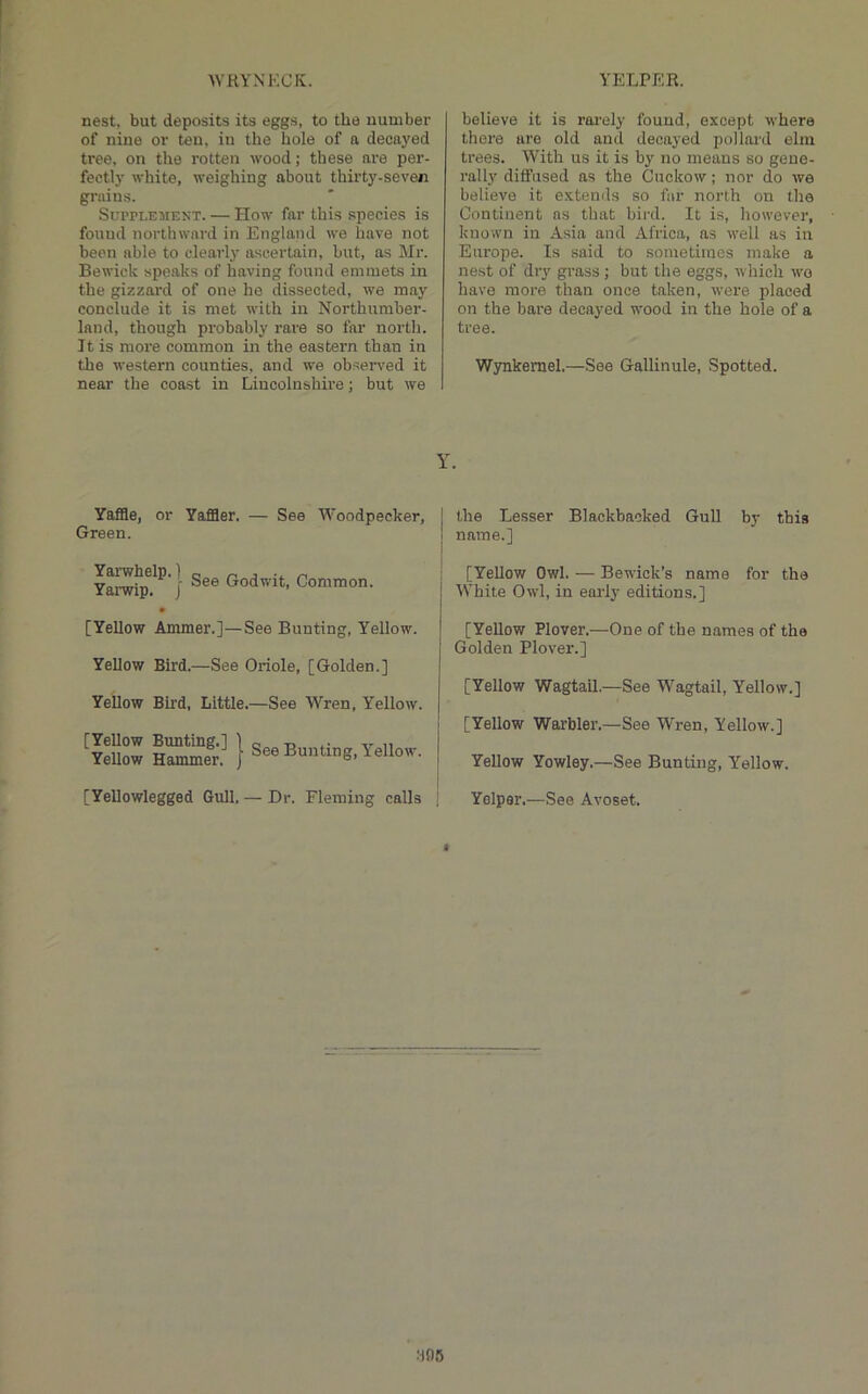 nest, but deposits its eggs, to the number of nine or ten, in the hole of a decayed tree, on the rotten wood; these are per- fectly white, weighing about thirty-seven grains. Supplement. — How far this .species is found northward in England we have not been able to clearly ascertain, but, as Mr. Bewick speaks of having found emmets in the gizzard of one he dissected, we may conclude it is met with in Northumber- land, though pi'obably rare so far north. It is more common in the eastern than in the western counties, and we obseiwed it near the coast in Lincolnshire; but we believe it is rai’ely found, except where there are old and decayed pollard elm trees. With us it is by no means so gene- rally diffused as the Cnckow; nor do we believe it e.xtends so far north on the Continent as that bird. It is, however, known in Asia and Africa, as well as in Europe. Is said to sometimes make a nest of dry grass ; but the eggs, which wo have more than once taken, were placed on the bare decayed wood in the hole of a tree. Wynkemel.—See Gallinule, Spotted. Y. Yaffle, or Yaffler. — See Woodpecker, Green. Yamip?^' I Godwit, Common. [Yellow Ammer.]—See Bunting, Yellow. Yellow Bird.—See Oriole, [Golden.] Yellow Bird, Little.—See Wren, Yellow. ^ySw hS£ } See Bunting, Yellow. [Yellowlegged Gull, — Dr. Fleming calls the Lesser Blackbacked Gull by this name.] [Yellow Owl. — Bewick’s name for the White Owl, in early editions.] [Yellow Plover.—One of the names of the Golden Plover.] [Yellow Wagtail,—See Wagtail, Yellow.] [Yellow Warbler.—See W'ren, Yellow.] Yellow Yowley.—See Bunting, Yellow. Yolpar.—See Avoset. f