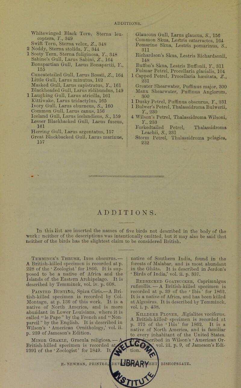 ADDITIONS. Whitewinged Black Tern, Sterna leu- cop tera, Y., 349 Swift Tern, Sterna velox, Z., 348 2 Noddy, Sterna stolida, Y., 344 1 Sooty Tern, Sterna fiiliginosa, F., 348 Sabine’s Gull, Larus Sabini, Z., 104 Bonapartian Gull, Larus Bonapartii, F., 155 Cuueatetailed Gull, Larus Eossii, Z., 104 Little Gull, Larus minutus, 102 Masked Gull, Larus capistratus, F., 101 Blackheaded Gull, Larus riclibundus, 149 1 Laughing Gull, Larus atricilla, 101 Kittiwake, Larus tridactylus, 105 Ivory Gull, Larus eburneus, S., 100 Common Gull, Larus canus, 150 Iceland Gull, Larus icelandicus, S., 159 Lesser Blackbacked Gull, Larus fuscus, 161 Herring Gull, Larus argentatus, 157 Great Blackbacked Gull, Larus maiinus, 157 Glaucous Gull, Larus glaucus, S., 150 Common Skua, Lestris catai'ractes, 164 Pomarine Skua, Lestils pomarinus, S., 311 Eichardson’s Skua, Lestris Eichardsonu, 148 Buftbn’s Skua, Lestris Buffonii, F., 311 Fulmar Petrel, Procellaria glacialis, 104 1 Capped Petrel, Procellaria hcesitata, Z., 231 Greater Shearwater, Puffinus major, 300 Manx Shearwater, Puffinus Anglorum, • 300 1 Dusky Petrel, Puffinus obscunis, F., 231 1 Bulwer’s Petrel, Thalassidroma Bulwerii, F., 230 4 Wilson’s Petrel, Thalassidroma Wilsoni, F, 233 ForkedtaUed Petrel, Thalassidroma Leachii, S., 231 Storm Petrel, Thalassidroma pelagica, 232 ADDITIONS. In this list are inserted the names of five birds not described in the body of the work : neither of the descriptions was intentionally omitted, but it may also be said that neither of the birds has the slightest claim to be considered Biitish. Temminck’s Theush, Ixos obscurus.— A British-killed specimen is recorded atp. 228 of the ‘ Zoologist’ for I860. It is sup- posed to he a native of Africa and the Islands of the Eastern Archipelago. It is described by Temminck, vol. iv. p. 008. Painted BuntiSg, Spiza Ciris.—A Bri- tish-killed specimen is recorded hy Col- Montagu, at p. 130 of this work. It is a native of North America, and is more abundant in Lower Louisiana, where it is called “le Pape ” by the French and “Non- pareil ’’ by the English. It is described in Wilson’s ‘ American Ornithology,’ vol. ii. p. 230 of Jameson’s Edition. Minor Geakle, Gracula religiosa. ■ British-killed specimen is recorded a^ 2391 of the ‘ Zoologist’ for 1840. Itj native of Southern India, found in the forests of Malabar, and is most abundant in the Ghats. It is described in Jerdon’s ‘ Birds of India,’ vol. ii. p. 337. Eednecked Goatsucker, Caprimulgus ruficollis. — A British-kiUed specimen is recorded at p. 39 of the ‘ Ibis ’ for 1802. It is a native of Africa, and has been killed at Algesiras. It is described by Temminck, vol. i. p. 438. IviLLDEER Plover, zEgialites vociferus. A British-killed'^ specimen is recorded at p. 275 of the ‘Ibis’ for 1862. It is a native of North America, and is familial- to every inhabitant of tlie United States, ^scribed in WEson’s ‘American Or- vol. iii. p. 0, of Jameson’s Edi- E. NEWMAN, PE1NTEK,|DEV EETI mSROPSGATE.