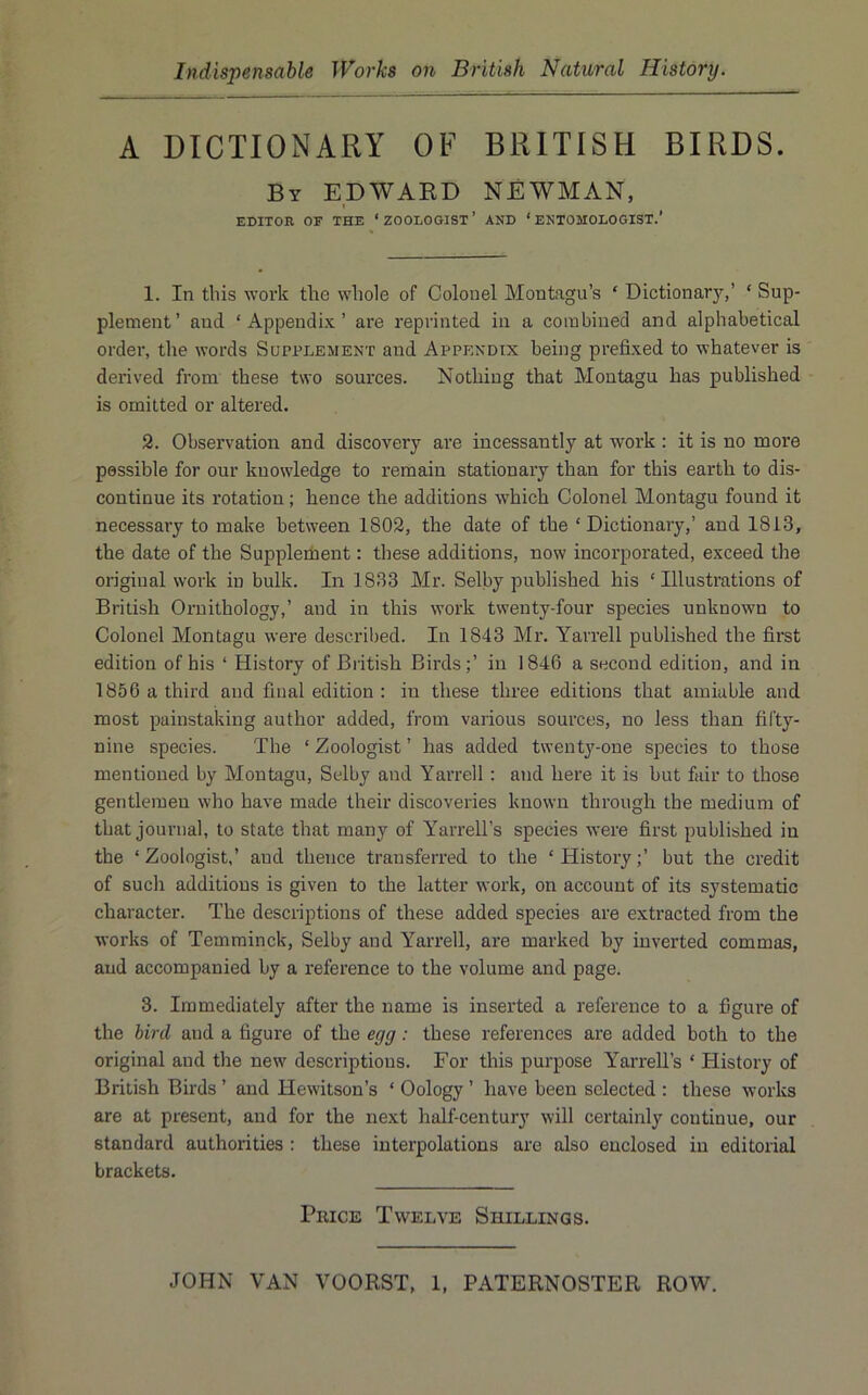 A DICTIONARY OF BRITISH BIRDS. By EDWARD NEWMAN, EDITOR OF THE ‘ ZOOLOGIST ’ AND ‘ ENTOMOLOGIST.' 1. In this work the whole of Colonel Montagu’s ‘ Dictionary,’ ‘ Sup- plement’ and ‘Appendix’ are reprinted in a combined and alphabetical order, the words Supplement and Appendix being prefixed to whatever is derived from these two soui’ces. Nothing that Montagu has published is omitted or altered. 2. Observation and discovery are incessantly at work : it is no more passible for our knowledge to remain stationary than for this earth to dis- continue its rotation; hence the additions which Colonel Montagu found it necessary to make between 1802, the date of the ‘Dictionary,’ and 1813, the date of the Supplement: these additions, now incorporated, exceed the original work in bulk. In 1833 Mr. Selby published his ‘Illustrations of British Ornithology,’ and in this work twenty-four species unknown to Colonel Montagu were described. In 1843 Mr. Yarrell published the first edition of his ‘ History of British Birds;’ in 1846 a second edition, and in 1856 a third and final edition : in these three editions that amiable and most painstaking author added, from various sources, no less than fifty- nine species. The ‘ Zoologist ’ has added twenty-one species to those mentioned by Montagu, Selby and Yarrell : and here it is but fair to those gentlemen who have made their discoveries known through the medium of that journal, to state that many of Yarrell’s species were first published in the ‘Zoologist,’ and thence transferred to the ‘History;’ but the credit of such additions is given to the latter work, on account of its systematic character. The descriptions of these added species are extracted from the works of Temminck, Selby and Yarrell, are marked by inverted commas, and accompanied by a reference to the volume and page. 3. Immediately after the name is inserted a reference to a figure of the bird and a figure of the egg: these references are added both to the original and the new descriptions. For this purpose YarreU’s ‘ History of British Birds ’ and Hewitson’s ‘ Oology ’ have been selected : these works are at present, and for the next half-century will certainly continue, our standard authorities : these interpolations are also enclosed in editorial brackets. Price Twelve Shillings.