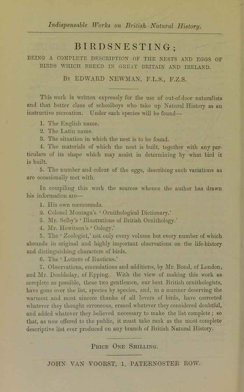 BIRDSNESTING; BEING A COMPLETE DESCRIPTION OF THE NESTS AND EGGS OF BIRDS 'WHICH BREED IN GREAT BRITAIN AND IRELAND. By EDWAED NEWMAN, F.L.S., F.Z.S. Tliis work is written expressly for the use of out-of door naturalists and that better class of schoolboys who take up Natural History as an instructive recreation. Under each species will be found— 1. The English name. 2. The Latin name. 3. The situation in which the nest is to be found. 4. The materials of which the nest is built, together with any par- ticulars of its shape which may assist in determining by what bird it is built. 5. The number and colour of the eggs, describing such variations as are occasionally met with. In compiling this work the sources whence the author has drawn his information are— 1. His own memoranda. 2. Colonel Montagu’s ‘ Omithological Dictionary.’ 3. Mr. Selby’s ‘ Illustrations of British Ornithology.’ 4. Mr. Hewitson’s ‘ Oology.’ 5. The ‘ Zoologist,’ not only every volume but every number of which abounds in original and highly important observations on the life-history and distinguishing characters of birds. 6. The ‘ Letters of Paisticus.’ 7. Observations, emendations and additions, by Mr. Bond, of London, and Mr. Doubleday, of Epping. With the view of making this work as complete as possible, these two gentlemen, our best British ornithologists, have gone over the list, species by species, and, in a manner deserving the warmest and most sincere thanks of all lovers of birds, have corrected whatever they thought erroneous, erased whatever they considered doubtful, and added whatever they believed necessary to make the list complete ; so that, as now offered to the public, it must take rank as the most complete descriptive list ever produced on any branch of British Natural History. Price One Shilling.