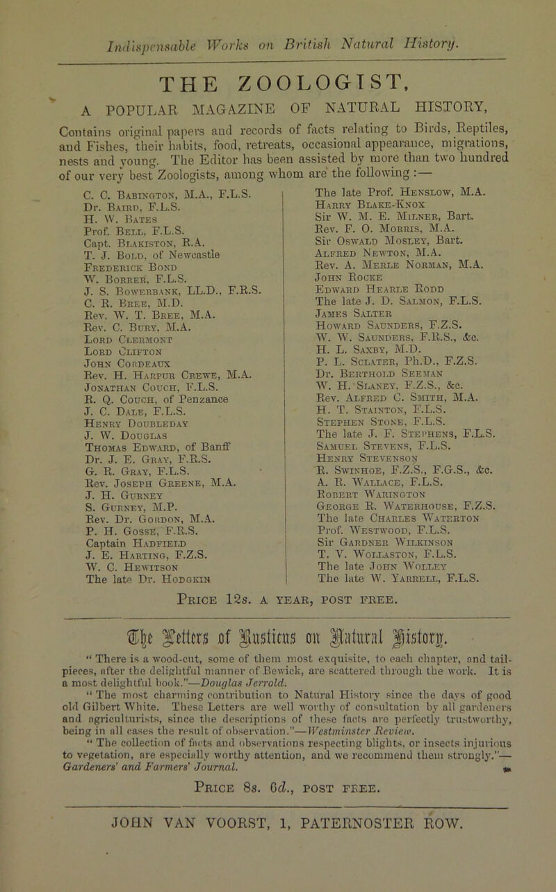 THE ZOOLOGIST. A POPULAR MAGAZINE OF NATURAL HISTORY, Contains original papers and records of facts relating to Birds, Reptiles, and Fishes, their habits, food, retreats, occasional appearance, migrations, nests and young. The Editor has been assisted by more than two hundred of our very best Zoologists, among whom are the following : C. C. Babinoton, M.A., F.L.S. Dr. Bairo, F.L.S. H. W. Bates Prof. Beer, F.L.S. Capt. Blakiston, R..4.. T. J. Boro, of Newcastle Frederick Bond W. Borrer, F.L.S. J. S. Bo^verbank, LL.D., F.R.S. C. R. Bree, M.D. Rev. W. T. Bree, M.A. Rev. C. Bury, M.A. Lord Crermont Lord Orifton John Coiideadx Rev. H. Harpur Crewe, M.A. Jonathan Couch, F.L.S. E. Q. Couch, of Penzance J. C. Dare, F.L.S. Henry Doubreday J. W. Douglas Thomas Edward, of Banff Dr. J. E. Gray, F.R.S. G. E. Gray, F.L.S. Rev. Joseph Greene, M.A. J. H. Gurney S. Gurney, M.P. Rev. Dr. Gordon, M..\. P. H. GossE, F.R.S. Captain Hadfierd J. E. Hartino, F.Z.S. W. C. Hewitson The late Dr. Hodgkin Price 12s. a The late Prof Hensrow, M.A. Harry Blake-Knox Sir W. M. E. Mirner, Bart. Rev. F. 0. Morris, M.A. Sir Oswald Mosley, Bart. Alfred Newton, M.A. Rev. A. Merle Norman, M.A. John Eocke Edavard Hearle Eodd The late J. D. Salmon, F.L.S. James S.alter Howard Saunders, F.Z.S. W. W. Saunders, F.R.S., (fee. H. L. Saxby, M.D. P. L. SCL.ATER, Ph.D., F.Z.S. Dr. Berthoil See man W. H. Slaney, F.Z.S., (&c. Rev. Alfred C. Smith, M..\. H. T. Stainton, F.L.S. Stephen Stone, F.L.S. The late J. F. Stei’hens, F.L.S. Samuel Stea’ens, F.L.S. j Henry Stevensoij ! R. Savinhoe, F.Z.S., F.G.S., (fee. A. R. Wallace, F.L.S. Robert Warington George R. Waterhouse, F.Z.S. The late Charles Waterton Prof. Westavood, F.L.S. Sir Gardner Wilkinson T. V. Wollaston, F.L.S. The late John Wolley The late W. Yarrell, F.L.S. YEAR, POST FREE. fetters nf Siiistiais on Natural Jistorir. “ There is a Avood-ent, some of them most exquisite, to eacli chapter, and tail- pieces, after the delightful manner of Beivick, are scattered through the AA’ork. It is a most delightful hook.”—Douglas Jerrold. “ The most charming contribution to Natural History since the days of good old Gilbert White. These Letters are A\-ell worthy of consultation by all gardeners and ngricultnrists, since the descriptions of these facts are perfectly trustworthy, being in all ca.ses the result of observation.”—Westminster Review. “ The collection of facts and observations respecting blights, or insects injurious to vegetation, are especially Avorthy attention, and we recommend thorn strongly.”— Gardeners' and Farmers’ Journal. Price 8s. CcZ., post free.