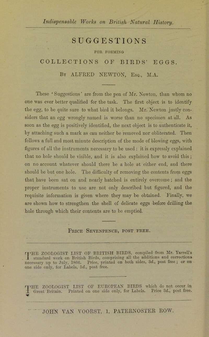 SUGGESTIONS FOB FORMING COLLECTIONS OF BIRDS’ EGGS. By ALFRED NEWTON, Esq., M.A. These ‘ Suggestious ’ ai’e from the pen of Mr. Newton, than whom no one was ever better qualified for the task. The first object is to identify the egg, to he quite sure to what bird it belongs. Mr.'Newton justly con- siders that an egg w’rongly named is worse than no specimen at all. As soon as the egg is positively identified, the next object is to authenticate it, by attaching such a mark as can neither be removed nor obliterated. Then follows a full and most minute description of the mode of blowing eggs, with figures of all the instruments necessary to be used : it is expressly explained that no hole should be visible, and it is also explained how to avoid this; on no account whatever should there be a hole at either end, and there should be but one hole. The difficulty of removing the contents from eggs that have been sat on and nearly hatched is entirely overcome; and the proper insti'uments to use are not only described but figured, and the requisite information is given wdiere they may be obtained. Finally, we are shown how to strengthen the shell of delicate eggs before drilling the hole through which their contents are to be emptied. Price Sevenpence, post free. ri'HE ZOOLOGIST LIST OF BRITISH BIEDS, compiled from Mr. Yarrell’s J standard work on British Birds, comprising all the additions and corrections necessaiy up to July, 1806. Price, printed on both sides, 3d., post free ; or on one side only, for Labels, 5d., post free. ri^HE ZOOLOGIST LIST OF EUROPEAN BIRDS which do nqt occur in I Great Britain. Printed on one side only, for Labels. Price 3d., post free.