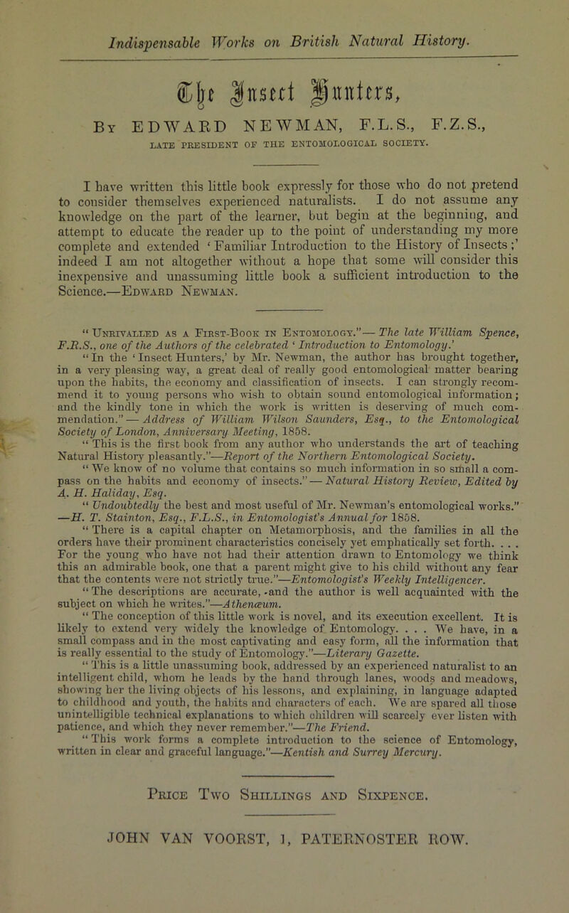 Cljt |ns«t P«nitrs, By EDWARD NEWMAN, F.L.S., F.Z.S., LATE PRESIDENT OF THE ENTOMOLOGICAL SOCIETY. I have written this little book expressly for those who do not pretend to consider themselves experienced naturalists. I do not assume any knowledge on the part of the learner, but begin at the beginning, and attempt to educate the reader up to the point of understanding my more complete and extended ‘ Familiar Introduction to the History of Insects indeed I am not altogether without a hope that some will consider this inexpensive and unassuming little book a sufficient introduction to the Science.—Edward Newman. “ Unrivalled as a First-Book in Entomology.”— The late William Spence, F.Ii.S., one of the Authors of the celebrated ‘ Introduction to Entomology.’ “ In the ‘ Insect Hunters,’ by Mr. Newman, the author has brought together, in a very pleasing way, a great deal of really good entomological matter bearing upon the habits, the economy and classification of insects. I can strongly recom- mend it to young persons who wish to obtain sound entomological information; and the kindly tone in which the work is written is deserving of much com- mendation.” — Address of William Wilson Saunders, Esq., to the Entomological Society of London, Anniversary Meeting, 1858. “ This is the first book from any author who understands the art of teaching Natural History pleasantly.”—Report of the Northern Entomological Society. “ We know of no volume that contains so much information in so srhall a com- pass on the habits and economy of insects.” — Natural History Review, Edited by A. H. Holiday, Esq. “ Undoubtedly the best and most useful of Mr. Newman’s entomological works.” —H. T. Stainton, Esq., F.L.S., in Entomologist’s Annual for 1858. “ There is a capital chapter on Metamoi’phosis, and the families in aU the orders have their prominent characteristics concisely yet emphatically set forth. . . . For the young who have not had their attention drawn to Entomology we think this an admirable book, one that a parent might give to his child without any fear that the contents were not strictly true.”—Entomologist's Weekly Intelligencer. “The descriptions are accurate,-and the author is well acquainted with the subject on which he writes.”—A thenaum. “ The conception of this little work is novel, and its execution excellent. It is likely to extend very widely the knowledge of Entomologj-. . . . We have, in a small compass and in the most captivating and easy form, nU the information that is really essential to the study of Entomology.”—Literary Gazette. “ 'J’his is a little unassuming book, addressed by an experienced naturalist to an intelligent child, whom he leads by the hand through lanes, woods and meadows, showing her the living objects of his lessons, and explaining, in language adapted to childhood and youth, the habits and characters of each. We are spared all those unintelligible technical explanations to which children will scarcely ever listen with patience, and which they never remember.”—The Friend. “ This work forms a complete introduction to the science of Entomology, written in clear and graceful language.”—Kentish arid Surrey Mercury. Price Two Shillings and Sixpence.