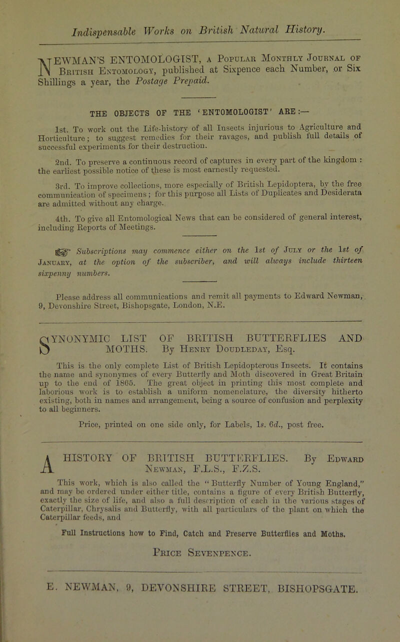 NEWMAN’S ENTOMOLOGIST, a Popular Monthly Journal of British Entomology, published at Sixpence each Number, or Six Shillings a year, the Postage Prepaid. THE OBJECTS OP THE ‘ENTOMOLOGIST’ ARE:— 1st. To work out the Life-history of all Insects injurious to Agriculture and Horticulture; to suggest remedies for their ravages, and publish full details of successful experiments for their destruction. 2nd. To preserve a continuous record of captures in every part of the kingdom : the earliest possible notice of these is most earneslly requested. 3rd. To improve collections, more especially of British Lepidoptera, by the free communication of specimens; for this purpose all Lists ot Duplicates and Desiderata are admitted without any charge. 4th. To give all Entomological News that can be considered of general interest, including Reports of Meetings. Suhscriptions may commence either on the 1st of July or the 1st of Januaey, at the option of the subscriber, and will ahoays include thirteen sixpenny numbers. Please address aU communications and remit all pa3Tnents to Edward Newman,. 9, Devonshke Street, Bishopsgate, London, N.E. SYNONYMIC LIST OF BPJTISH BUTTERFLIES AND MOTHS. By Henry Doudleday, Esq. This is the only complete List of British Lepidopterous Insects. It contains the name and synonymes of evei’y Butterfly and Moth discovered in Great Britain up to the end of 1865. The great object in printing this most complete and laborious work is to establish a uniform nomenclature, the diversity hitherto existing, both in names and arrangement, being a source of confusion and perplexity to all beginners. Price, printed on one side only, for Labels, l.s. 6d., post free. HISTORY OF BRITISH BUTTERFLIES. Newman, F.L.S., F.Z.S. By Edward This work, which is also called the “ Butterfly Number of Young England,” and may be ordered under either title, contains a figure of every British Butterfly, exactly the size of life, and also a full destriplion of each in the various stages of Caterpillar, Chrysalis and Butterfly, with all pairiculars of the plant on which the Caterpillar feeds, and Full Instructions how to Find, Catch and Preserve Butterflies and Moths, Price Sevenpence. E. NEWMAN, 9, DEVONSHIRE STREET, BISHOPSGATE.
