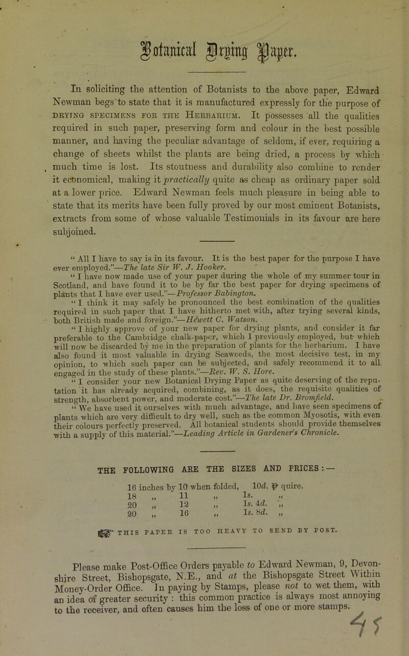 fiiuml Jrjiitg ^aper. In soliciting the attention of Botanists to the above paper, Edward Newman begs to state that it is manufactured expressly for the purpose of DRYING SPECIMENS FOR THE HERBARIUM. It possesses all the qualities required in such paper, preserving form and colour in the best possible manner, and liaving the peculiar advantage of seldom, if ever, requiring a change of sheets whilst the plants are being dried, a process by which . much time is lost. Its stoutness and durability also combine to render it economical, making it yjrncticnZZt/quite as cheap as ordinary paper sold at a lower price. Edward Newman feels much pleasure in being able to state that its merits have been fully proved by our most eminent Botanists, extracts from some of whose valuable Testimonials in its favour are here subjoined. “ All I have to say is in its favour. It is the best paper for the purpose I have ever employed.”—The late Sir W. J. Hooker. “ I have now made use of your paper duiing the whole of m3' summer tour in Scotland, and have found it to be by far the best paper for drying specimens of plants that I have ever used.”—Pro/essor Bahington. “ I think it may safely be pronounced the best combination of the qualities required in such paper that I have hitherto met with, after trying several kinds, both British made and foreign.”—Hiwett C. Watsofi. “ I highly approve of your new paper for drying plants, and consider it far preferable to the Cambridge chalk-paper, which I previously employed, but which ■will now be discarded by me in the preparation of plants for the herbarium. I have also found it most valuable in drying Seaweeds, the most decisive test, in my opinion, to which such paper can be subjected, and safely recommend it to all engaged in the study of these plants.”—Rev. W. S. Hore. “ I consider your new Botanical Drying Paper as quite deserving of the repu- tation it has already acquired, combining, as it does, the requisite qualities of strength, absorbent power, and moderate cost.”—The late Dr. Bromjield. “ We have used it ourselves with much advantage, and have seen specimens of plants which are very difiBcult to dry -n'ell, such as the common Myosqtis, with even their colours perfectly preserved. All botanical students should provide themselves •with a supply of this material.”—Leading Article in Gardener's Chronicle. THE FOLLOWING ARE THE SIZES AND PRICES : — 16 inches by 10 when folded, lOd. quire. 18 „ 11 Is- 20 „ 12 „ Is. •„ 20 „ 10 » Is- Srf- .. THIS PAPER IS TOO HEAVY TO SEND BY POST. Please make Post-OflSce Orders payable to Edwai-d Neivman, 9, Devon- shire Street, Bishopsgate, N.E., and at the Bishopsgate Street Within Money-Order Office. In paying by Stamps, please not to wet them, with an idea of greater security : this common practice is always most annoying to the receiver, and often causes him the loss of one or more stamps.