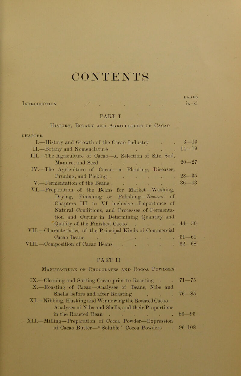 C 0 N T E N T S Introduction . . / PAET I History, Botany and Agriculture of Cacao CHAPTER I.—History and Growth of the Cacao Industry II.—Botany and Nomenclature ...... j III. —The Agriculture of Cacao—a. Selection of Site, Soil, Manure, and Seed ...... IV. —The Agriculture of Cacao—b. Planting, Diseases, Pruning, and Picking ...... V.—Fermentation of the Beans ...... VI.—Preparation of the Beans for Market—-Washing, Drying, Finishing or Polishing—Resume of Chapters III to VI inclusive—Importance of Natural Conditions, and Processes of Fermenta- tion and Curing in Determining Quantity and Quality of the Finished Cacao .... VII.—Characteristics of the Principal Kinds of Commercial Cacao Beans ....... VIII.—Composition of Cacao Beans ..... PAKT II Manufacture of Chocolates and Cocoa Powders IX.—Cleaning and Sorting Cacao prior to Boasting . X.—Boasting of Cacao—Analyses of Beans, Nibs and Shells before and after Boasting XI.—Nibbing, Husking and Winnowing the BoastedCacao— Analyses of Nibs and Shells, and their Proportions in the Boasted Bean ...... XII.—Milling—Preparation of Cocoa Powder—Expression of Cacao Butter—“ Soluble ” Cocoa Powders PAGES ix-xi 3—13 14-19 20—27 28—35 36—43 44—50 51—61 62—68 71—75 76—85 86—95 96-108