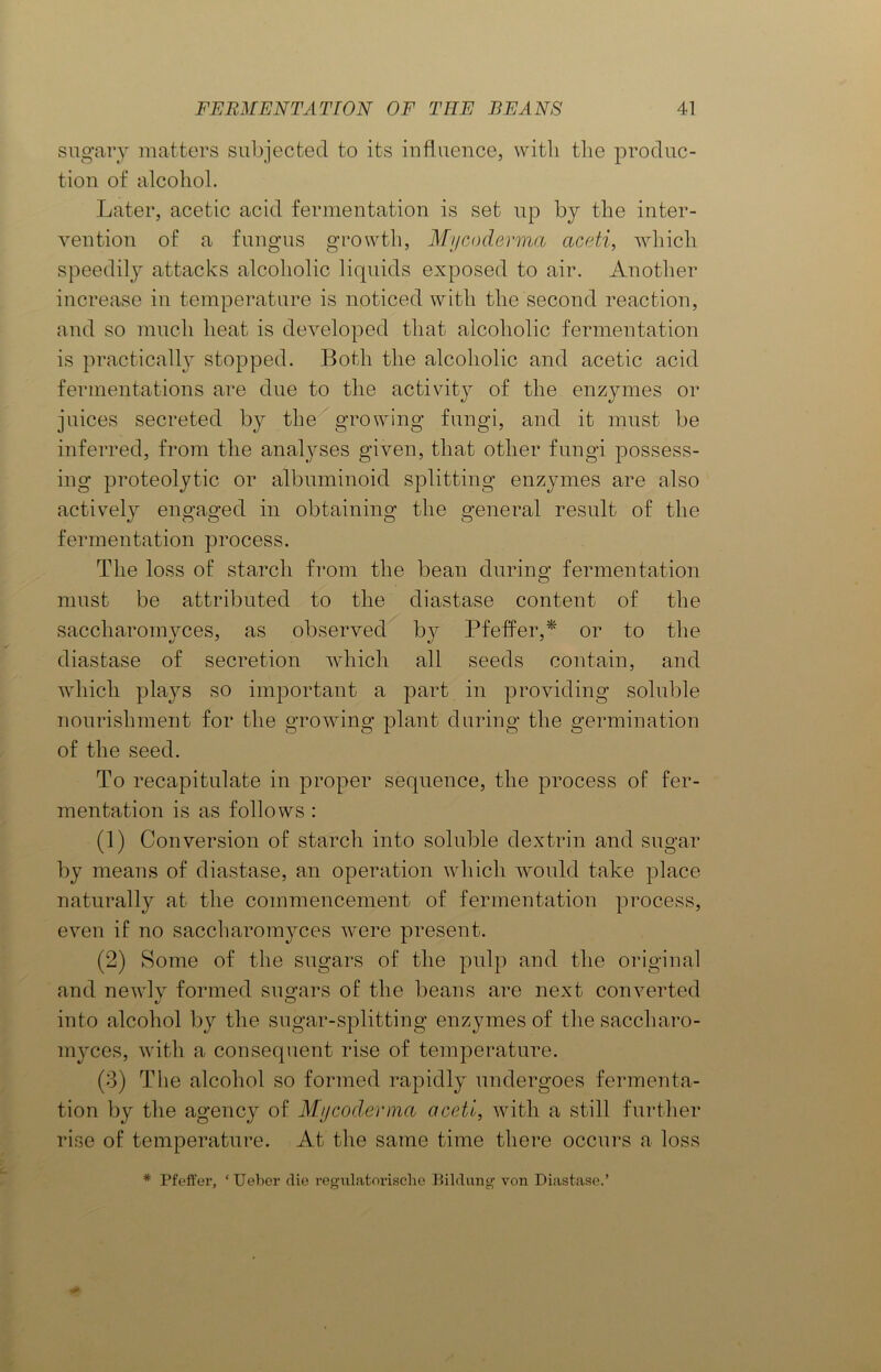 sugary matters subjected to its influence, with the produc- tion of alcohol. Later, acetic acid fermentation is set up by the inter- vention of a fungus growth, Mycoderma aceti, which speedily attacks alcoholic liquids exposed to air. Another increase in temperature is noticed with the second reaction, and so much heat is developed that alcoholic fermentation is practically stopped. Both the alcoholic and acetic acid fermentations are due to the activity of the enzymes or juices secreted by the growing fungi, and it must be inferred, from the analyses given, that other fungi possess- ing proteolytic or albuminoid splitting enzymes are also actively engaged in obtaining the general result of the fermentation process. The loss of starch from the bean during fermentation must be attributed to the diastase content of the saccharornyces, as observed by Pfeifer,* or to the diastase of secretion which all seeds contain, and which plays so important a part in providing soluble nourishment for the growing plant during the germination of the seed. To recapitulate in proper sequence, the process of fer- mentation is as follows : (1) Conversion of starch into soluble dextrin and sugar by means of diastase, an operation which would take place naturally at the commencement of fermentation process, even if no saccharornyces were present. (2) Some of the sugars of the pulp and the original and newly formed sugars of the beans are next converted into alcohol by the sugar-splitting enzymes of the saccharo- myces, with a consequent rise of temperature. (3) The alcohol so formed rapidly undergoes fermenta- tion by the agency of Mycoderma aceti, with a still further rise of temperature. At the same time there occurs a loss * Pfeffer, ‘Ueber die regulatorische Bildung von Diastase.’