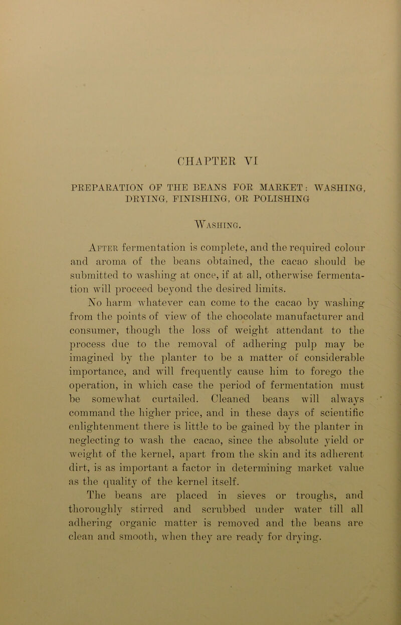 CHAPTER VI PREPARATION OF THE BEANS FOR MARKET: WASHING, DRYING, FINISHING, OR POLISHING Washing. After fermentation is complete, and the required colour and aroma of the beans obtained, the cacao should be submitted to washing at once, if at all, otherwise fermenta- tion will proceed beyond the desired limits. No harm whatever can come to the cacao by washing from the points of view of the chocolate manufacturer and consumer, though the loss of weight attendant to the process due to the removal of adhering pulp may be imagined by the planter to be a matter of considerable importance, and will frequently cause him to forego the operation, in which case the period of fermentation must be somewhat curtailed. Cleaned beans will always command the higher price, and in these days of scientific enlightenment there is little to be gained by the planter in neglecting to wash the cacao, since the absolute yield or weight of the kernel, apart from the skin and its adherent dirt, is as important a factor in determining market value as the quality of the kernel itself. The beans are placed in sieves or troughs, and thoroughly stirred and scrubbed under water till all adhering organic matter is removed and the beans are clean and smooth, when they are ready for drying.