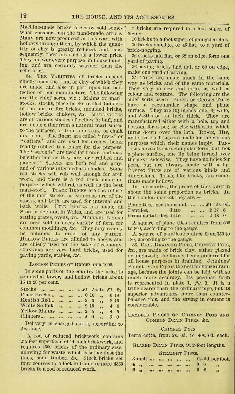 Machine-made bricks are now sold some- what cheaper than the hand-made article. Many are now produced in this way, with hollows through them, by which the quan- tity of clay is greatly reduced, and, con- sequently, they are sold at a lower price. They answer every purpose in house build- ing, and are certainly warmer than the solid brick. 34. The Varieties of bricks depend chiefly upon the kind of clay of which they are made, and also in part upon the per- fection of their manufacture. The following are the chief sorts, viz.: Malms or marl- stocks, stocks, place bricks (called builders m tne north), fire bricks, moulded bricks, hollow bricks, clinkers, &c. Maul-stocks are of various shades of yellow or buff, and are made either from a natural marl suited to the purpose, or from a mixture of chalk and loam. The finest are called “ firsts” or “cutters,” and are used for arches, being readily rubbed to a gauge for the purpose. The “ seconds” are used for fronts, and may be either laid as they are, or “rubbed and gauged.” Stocks are both red and gray, and of various intermediate shades. Some red stocks will rub well enough for arch work, and there is a red brick made on purpose, which will rub as well as the best marl-stock. Place Bricks are the refuse of the marl-stocks, as Builders are of the stocks, and both are used for internal and back walls. Fire Bricks are made at Stourbridge and in Wales, and are used for setting grates, ovens, &c. Moulded Bricks are now sold in every variety of form for common mouldings, &c. They may readily be obtained to order of any pattern. Hollow Bricks are alluded to above, and are chiefly used for the sake of economy. Clinkers are very hard bricks, used for paving yards, stables, &c. London Prices of Bricks per 1000. In some parts of the country the price is somewhat lower, and hollow bricks about 15 to 20 per cent. Stocks £1 5s. to .£1 8s. Place Bricks 0 16 „ 0 18 Kentish Bed 2 5 „ 2 15 White Suffolk 2 15 „ 4 0 Yellow Malms 2 5 „ 4 5 Clinkers 2 0 „ 3 0 Delivery is charged extra, according to distance. A rod of reduced brickwork contains 272 feet superficial of 14-inch brickwork, and requires 4500 bricks of the ordinary size, allowing for waste which is set against the flues, bond timber, &c. Stock bricks set four courses to a foot in fronts require 4350 bricks to a rod of reduced work. 7 bricks are required to a foot super, of facing. 10 bricks to a foot super, of gauged arches. 30 bricks on edge, or 45 flat, to a yard of brick-nogging. 36 stocks laid flat, or 52 on edge, form one yard of paving. 36 paving bricks laid flat, or 82 on edge, make one yard of paving. 35. Tiles are made much in the same way as bricks, and of the same materials. They vary in size and form, as well as colour and texture. The following are the chief sorts used: Plane or Crown Tiles have a rectangular shape and plane surface. They are 10£ inches long, 6J wide, and 5-8tlis of an inch thick. They are manufactured either with a hole, top and bottom, for a peg, or else with a lip, which turns down over the lath. Ridge, Hip, and Gutter Tiles are made for the various purposes which their names imply. Pan- tiles have also a rectangular form, but not a plane surface, one lip being turned over the next sidewise. They have no holes for pegs, but are always made with a lip. Paving Tiles are of various kinds and dimensions. Tiles, like bricks, are some- times made hollow. In the country, the prices of tiles vary in about the same proportion as bricks. In the London market they are:— Plane tiles, per thousand £1 15s. 0<L Pantiles, ditto 2 17 6 Ornamental tiles, ditto ... ... 2 18 0 A square of plane tiles requires from 600 to 800, according to the gauge. A square of pantiles requires from 150 to 180, according to the gauge. 36. Clay Draining Pipes, Chimney Pots, &c., are made of brick clay, either glazed or unglazed; the former being preferred for all house purposes in draining. Jennings’ Patent Drain Pipe is the best for house drain- age, because the joints can be laid with so much more accuracy. Its peculiar form is represented in plate 1, fig. 1. It is a trifle dearer than the ordinary pipe, but its superior advantages more than counter- balance this, and the saving in cement is considerable. Lambeth Prices op Chimney Pots and Common Drain Pipes, &c. Chimney Pots Terra cotta, from 2s. 6d. to 40s. Od. each. Glazed Drain Pipes, in 2-foot lengths. Straight Pipes. 3-inch 0s. 5d. per foot. 4 „ 0 6 0 ;| ••• ••« HI ••• ... 0 8 „