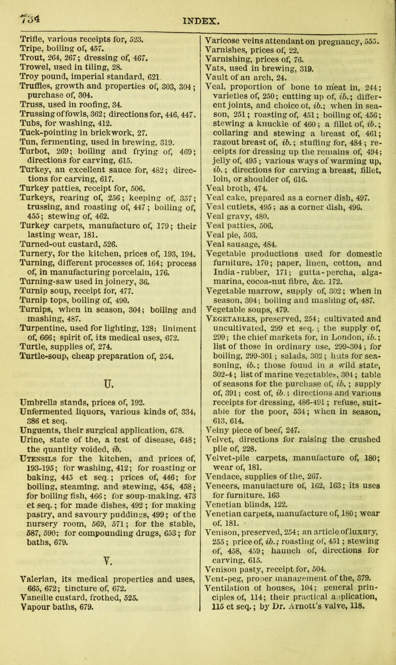 Ts4 Trifle, various receipts for, 523. Tripe, boiling of, 457. Trout, 264, 267; dressing of, 467. Trowel, used in tiling, 28. Troy pound, imperial standard, 621. Truffles, growth and properties of, 303, 304; purchase of, 304. Truss, used in roofing, 34. Trussing of fowls, 362; directions for, 446,447. Tubs, for washing, 412. Tuck-pointing in brickwork, 27. Tun, fermenting, used in brewing, 319. Turbot, 269; boiling and frying of, 469; directions for carving, 615. Turkey, an excellent sauce for, 482; direc- tions for carving, 617. Turkey patties, receipt for, 506. Turkeys, rearing of, 256; keeping of, 357; trussing, and roasting of, 447; boiling of, 455; stewing of, 462. Turkey carpets, manufacture of, 179; their lasting wear, 181. Turned-out custard, 526. Turnery, for the kitchen, prices of, 193,194. Turning, different processes of, 164; process of, in manufacturing porcelain, 176. Turning-saw used in joinery, 36. Turnip soup, receipt for, 477. Turnip tops, boiling of, 490. Turnips, when in season, 304; boiling and mashing, 487. Turpentine, used for lighting, 128; liniment of, 666; spirit of, its medical uses, 672. Turtle, supplies of, 274. Turtle-soup, cheap preparation of, 254. u. Umbrella stands, prices of, 192. Unfermented liquors, various kinds of, 334, 386 et seq. Unguents, their surgical application, 678. Urine, state of the, a test of disease, 648; the quantity voided, ib. Utensils for the kitchen, and prices of, 193-195; for washing, 412; for roasting or baking, 445 et seq.; prices of, 446; for boiling, steaming, and stewing, 454, 458; for boiling fish, 466; for soup-making, 473 et seq.; for made dishes, 492 ; for making pastry, and savoury puddings, 499; of the nursery room, 569, 571; for the stable, 587, 590; for compounding drugs, 653; for baths, 679. Y. Valerian, its medical properties and uses, 665, 672; tincture of, 672. Vaneille custard, frothed, 525. Vapour baths, 679. Varicose veins attendant on pregnancy, 555. Varnishes, prices of, 22. Varnishing, prices of, 76. Vats, used in brewing, 319. Vault of an arch, 24. Veal, proportion of bone to meat in, 244; varieties of, 250; cutting up of, ib.; differ- ent joints, and choice of, ib.; when in sea- son, 251; roasting of, 451; boiling of, 456; stewing a knuckle of 460; a fillet of, ib.; collaring and stewing a breast of, 461; ragout breast of, ib.; stuffing for, 484 ; re- ceipts for dressing up the remains of, 494; jelly of, 495; various ways of warming up, ib.; directions for carving a breast, fillet, loin, or shoulder of, 616. Veal broth, 474. Veal cake, prepared as a corner dish, 497. Veal cutlets, 495; as a corner dish, 496. Veal gravy, 480. Veal patties, 506. Veal pie, 503. Veal sausage, 484. Vegetable productions used for domestic furniture, 170; paper, linen, cotton, and India-rubber, 171; gutta-percha, alga- marina, cocoa-nut fibre, &c. 172. Vegetable marrow, supply of, 302; when in season, 304; boiling and mashing of, 487. Vegetable soups, 479. Vegetables, preserved, 254; cultivated and uncultivated, 299 et seq. ; the supply of, 299; the chief markets for, in London, ib.; list of those in ordinary use, 299-304; for boiling, 299-301; salads, 302; huts for sea- soning, ib.; those found in a wild state, 302-4; list of marine vegetables, 304; table of seasons for the purchase of, ib.; supply of, 391; cost of, ib.; directions and various receipts for dressing, 486-491; refuse, suit- able for the poor, 534; when in season, 613, 614. Veiny piece of beef, 247. Velvet, directions for raising the crushed pile of, 228. Velvet-pile carpets, manufacture of, 180; wear of, 181. Vendace, supplies of the, 267. Veneers, manufacture of, 162, 163; its uses for furniture, 163 Venetian blinds, 122. Venetian carpets, manufacture of, 180; wear of, 181. Venison, preserved, 254; an article of luxury, 255; price of, ib.; roasting of, 451; stewing of, 458, 459; haunch of, directions for carving, 615. Venison pasty, receipt for, 504. Vent-peg, proper management of the, 379. Ventilation of houses, 104; general prin- ciples of, 114; their practical application, 115 et seq.; by Dr. Arnott’s valve, 118.