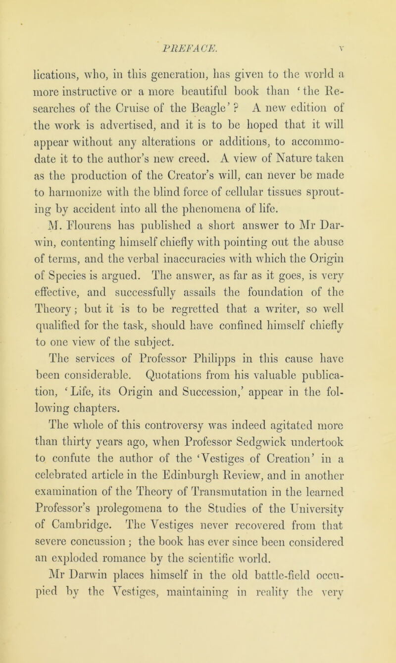 lications, who, in this generation, has given to the world a more instructive or a more beautiful book than ‘ the Re- searches of the Cruise of the Beagle’ ? A new edition of the work is advertised, and it is to be hoped that it will appear without any alterations or additions, to accommo- date it to the author’s new creed. A view of Nature taken as the production of the Creator’s will, can never be made to harmonize with the blind force of cellular tissues sprout- ing by accident into all the phenomena of life. M. Plourens has published a short answer to Mr Dar- win, contenting himself chiefly with pointing out the abuse of terms, and the verbal inaccuracies with which the Origin of Species is argued. The answer, as far as it goes, is very effective, and successfully assails the foundation of the Theory; but it is to be regretted that a writer, so well qualified for the task, should have confined himself chiefly to one view of the subject. The services of Professor Philipps in this cause have been considerable. Quotations from his valuable publica- tion, 'Life, its Origin and Succession,’ appear in the fol- lowing chapters. The whole of this controversy was indeed agitated more than thirty years ago, when Professor Sedgwick undertook to confute the author of the ‘Vestiges of Creation’ in a celebrated article in the Edinburgh Review, and in another examination of the Theory of Transmutation in the learned Professor’s prolegomena to the Studies of the University of Cambridge. The Vestiges never recovered from that severe concussion ; the book has ever since been considered an exploded romance by the scientific world. Mr Darwin places himself in the old battle-field occu- pied by the Vestiges, maintaining in reality the very