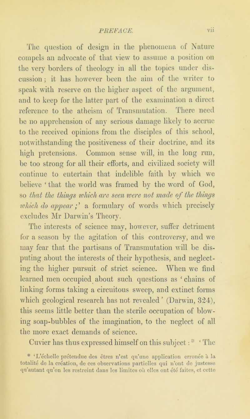 The question of design in the phenomena of Mature compels an advocate of that view to assume a position on the very borders of theology in all the topics under dis- cussion ; it has however been the aim of the writer to speak with reserve on the higher aspect of the argument, and to keep for the latter part of the examination a direct reference to the atheism of Transmutation. There need be no apprehension of any serious damage likely to accrue to the received opinions from the disciples of this school, notwithstanding the positiveness of their doctrine, and its high pretensions. Common sense will, in the long run, be too strong for all their efforts, and civilized societv will continue to entertain that indelible faith by which we believe ‘ that the world was framed by the word of God, so that the things ivhich are seen were not made of the things which do appear; ’ a formulary of words which precisely excludes Mr Darwin’s Theory. The interests of science may, however, suffer detriment for a season by the agitation of this controversy, and we may fear that the partisans of Transmutation will be dis- puting about the interests of their hypothesis, and neglect- ing the higher pursuit of strict science. When we find learned men occupied about such questions as * chains of linking forms taking a circuitous sweep, and extinct forms which geological research has not revealed ’ (Darwin, 324), this seems little better than the sterile occupation of blow- ing soap-bubbles of the imagination, to the neglect of all the more exact demands of science. Cuvier has thus expressed himself on this subject: * ‘ The * ‘L’echellc pretendue dcs etres n’est qu’une application erronee a la totalite do la creation, de ces observations partielles qui n’ont de justesse qu'autant qu’on les restreint dans les limites ou dies ont etc faites, et cctto