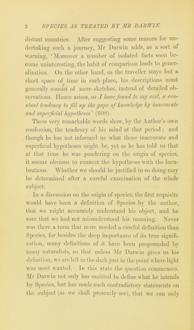 distant countries. After suggesting some reasons for un- dertaking such a journey, Mr Darwin adds, as a sort of warning, £ Moreover a number of isolated facts soon be- come uninteresting, the habit of comparison leads to gener- alization. On the other hand, as the traveller stays but a short space of time in each place, his descriptions must generally consist of mere sketches, instead of detailed ob- servations. Hence arises, as I have found to my cost, a con- stant tendency to fill up the gaps of knowledge hy inaccurate and superficial hypotheses ’ (G08). These very remarkable words show, by the Author’s own confession, the tendency of his mind at that period; and though he has not informed us what those inaccurate and superficial hypotheses might be, yet as he has told us that at that time he was pondering on the origin of species, it seems obvious to connect the hypotheses with the lucu- brations. Whether we should be justified in so doing may be determined after a careful examination of the whole subject. In a discussion on the origin of species, the first requisite would have been a definition of Species by the author, that we might accurately understand his object, and be sure that we had not misunderstood his meaning. Never was there a term that more needed a careful definition than Species, for besides the deep importance of its true signifi- cation, many definitions of it have been propounded by many naturalists, so that unless Mr Darwin gives us his definition, we are left in tlie dark just in the point where light was most wanted. In this state the question commences. Mr Darwin not only has omitted to define what he intends by Species, but has made such contradictory statements on the subject (as we shall presently see), that we can only