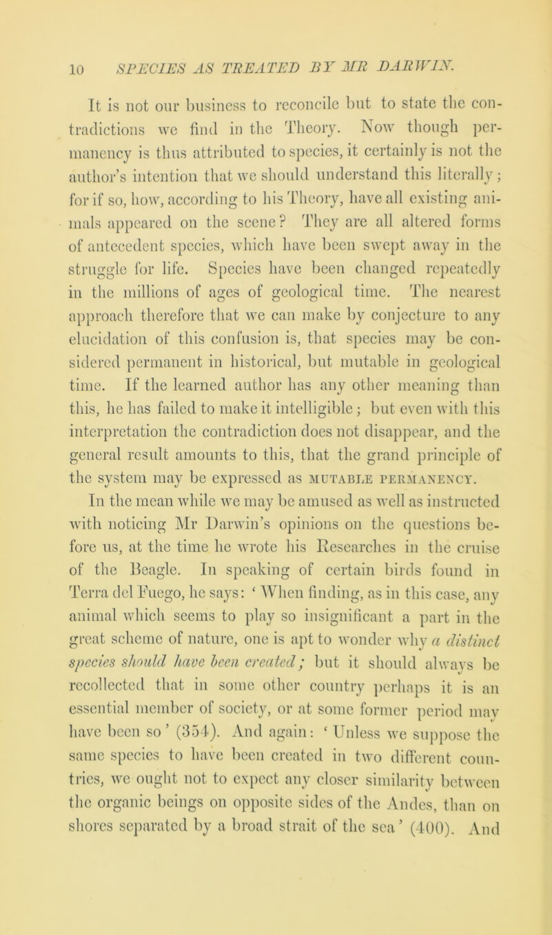 It is not our business to reconcile but to state the con- tradictions we find in the Theory. Now though per- manency is thus attributed to species, it certainly is not the authors intention that we should understand this literally; for if so, how, according to his Theory, have all existing ani- mals appeared on the scene? They are all altered forms of antecedent species, which have been swept away in the struggle for life. Species have been changed repeatedly in the millions of ages of geological time. The nearest approach therefore that avc can make by conjecture to any elucidation of this confusion is, that species may be con- sidered permanent in historical, but mutable in geological time. If the learned author has any other meaning than this, he has failed to make it intelligible; but even with this interpretation the contradiction does not disappear, and the general result amounts to this, that the grand principle of the system may be expressed as mutable permanency. In the mean while we may be amused as well as instructed with noticing Mr Darwin’s opinions on the questions be- fore us, at the time he wrote his Researches in the cruise of the Reagle. In speaking of certain birds found in Terra del Tuego, he says: £ When finding, as in this case, any animal which seems to play so insignificant a part in the great scheme of nature, one is apt to wonder why a distinct species should have been created; but it should always be recollected that in some other country perhaps it is an essential member of society, or at some former period mav have been so ’ (354). And again: ‘ Unless we suppose the same species to have been created in two different coun- tries, we ought not to expect any closer similarity between the organic beings on opposite sides of the Andes, than on shores separated by a broad strait of the sea’ (400). And