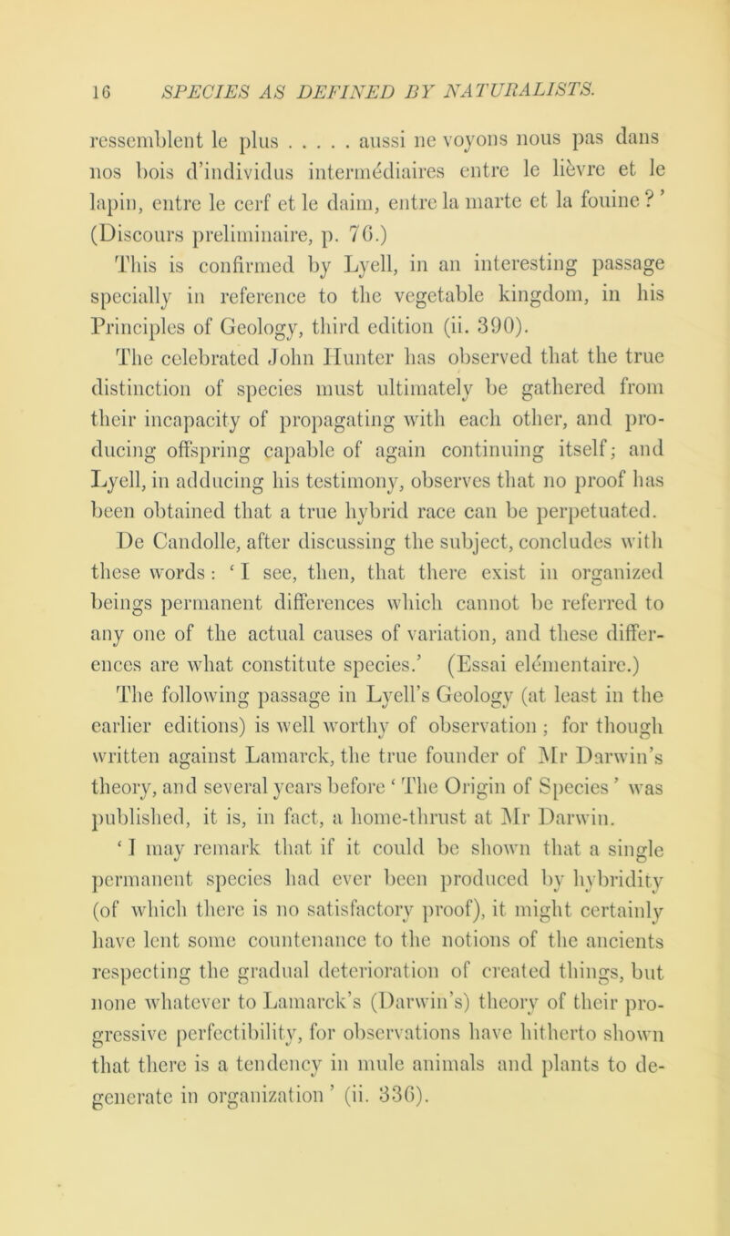 ressemblent le plus aussi lie voyons nous pas dans nos bois d’individus intermddiaires entre le lievre et le lapin, entre le cerf et le daim, entre la marte et la fouine ? ’ (Discours preliminaire, p. 70.) This is confirmed by Lyell, in an interesting passage specially in reference to the vegetable kingdom, in his Principles of Geology, third edition (ii. 390). The celebrated John Hunter has observed that the true distinction of species must ultimately be gathered from their incapacity of propagating with each other, and pro- ducing offspring capable of again continuing itself; and Lyell, in adducing his testimony, observes that no proof has been obtained that a true hybrid race can be perpetuated. De Candolle, after discussing the subject, concludes with these words: ‘ I see, then, that there exist in organized beings permanent differences which cannot be referred to any one of the actual causes of variation, and these differ- ences are what constitute species.’ (Essai elementairc.) The following passage in Lycll’s Geology (at least in the earlier editions) is well worthy of observation ; for though written against Lamarck, the true founder of Mr Darwin’s theory, and several years before * The Origin of Species ’ was published, it is, in fact, a home-thrust at Mr Darwin. * I may remark that if it could be shown that a single permanent species had ever been produced by hybridity (of which there is no satisfactory proof), it might certainly have lent some countenance to the notions of the ancients respecting the gradual deterioration of created things, but none whatever to Lamarck’s (Darwin’s) theory of their pro- gressive perfectibility, for observations have hitherto shown that there is a tendency in mule animals and plants to de- generate in organization ’ (ii. 336).