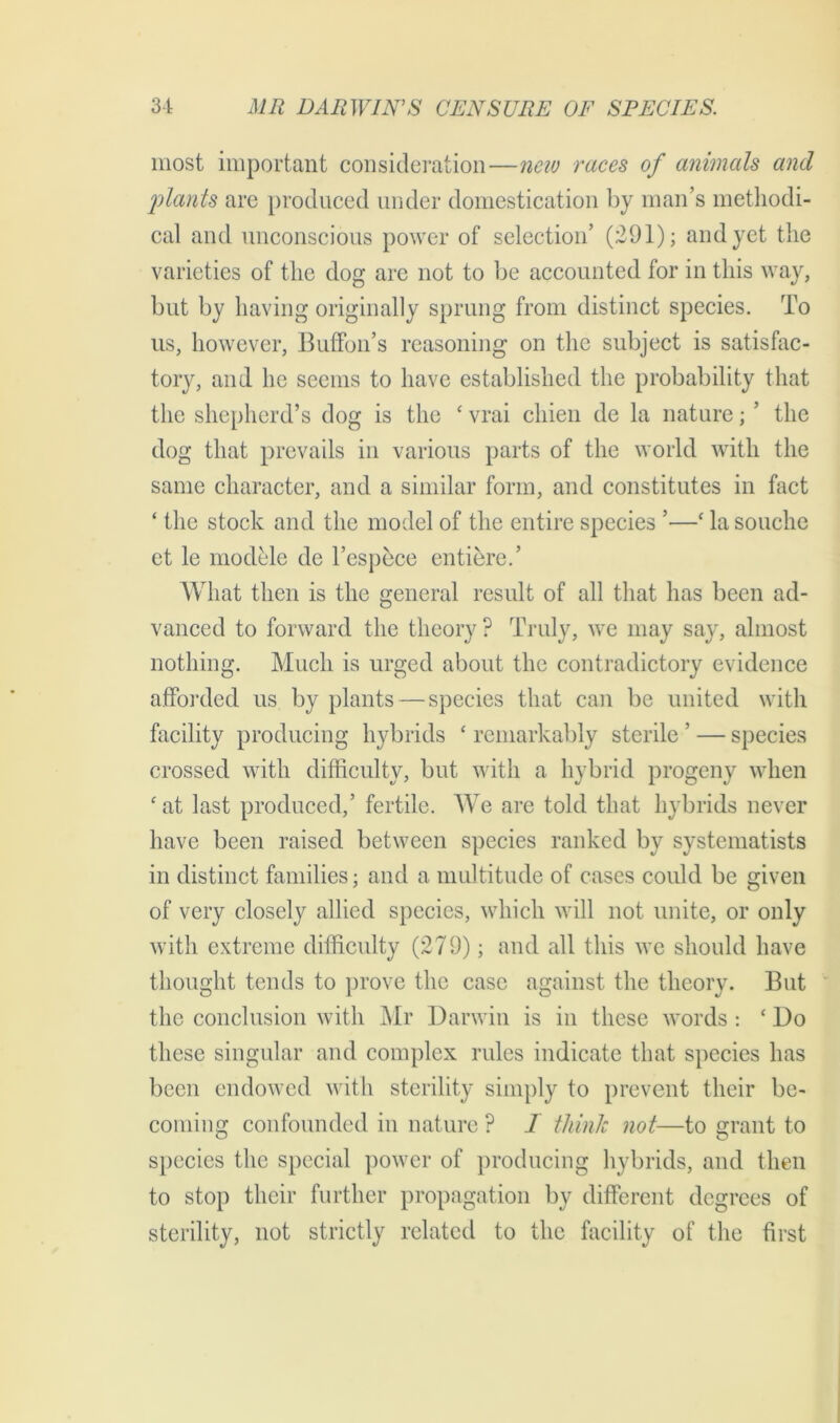 most important consideration—new races of animals and plants are produced under domestication by man’s methodi- cal and unconscious power of selection’ (291); and yet the varieties of the dog are not to be accounted for in this way, but by having originally sprung from distinct species. To us, however, BufFon’s reasoning on the subject is satisfac- tory, and he seems to have established the probability that the shepherd’s dog is the c vrai chien de la nature; ’ the dog that prevails in various parts of the world with the same character, and a similar form, and constitutes in fact ‘ the stock and the model of the entire species ’—‘ lasouche et le modele de l’espece entiered What then is the general result of all that has been ad- vanced to forward the theory ? Truly, we may say, almost nothing. Much is urged about the contradictory evidence afforded us by plants — species that can be united with facility producing hybrids £ remarkably sterile ’ — species crossed with difficulty, but with a hybrid progeny when £at last produced,’ fertile. We are told that hybrids never have been raised between species ranked by systematists in distinct families; and a multitude of cases could be given of very closely allied species, which will not unite, or only with extreme difficulty (279); and all this we should have thought tends to prove the case against the theory. But the conclusion with Mr Darwin is in these words : £ Do these singular and complex rules indicate that species has been endowed with sterility simply to prevent their be- coming confounded in nature ? I think not—to grant to species the special power of producing hybrids, and then to stop their further propagation by different degrees of sterility, not strictly related to the facility of the first