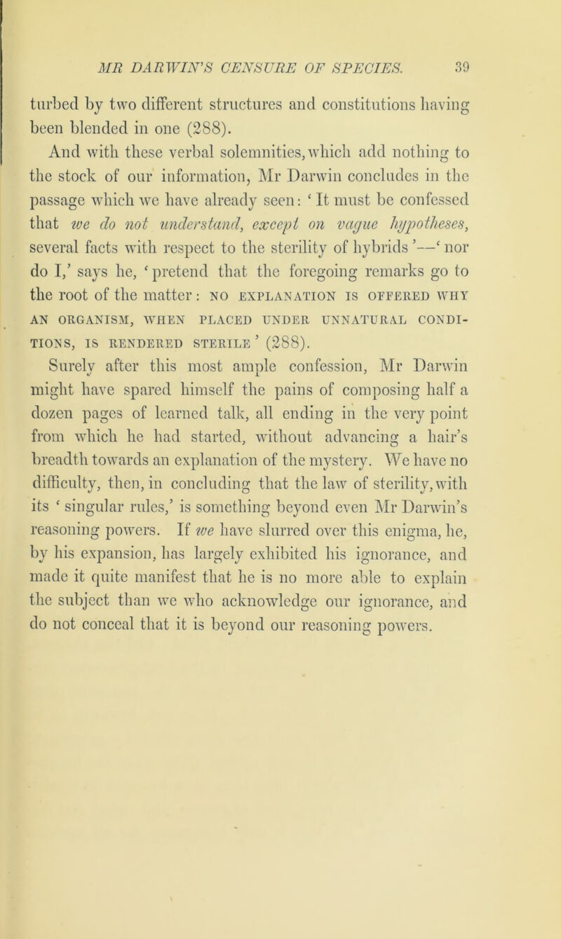 turbed by two different structures and constitutions having been blended in one (288). And with these verbal solemnities, which add nothing to the stock of our information, Mr Darwin concludes in the passage which we have already seen: * It must be confessed that we do not understand, except on vague hypotheses, several facts with respect to the sterility of hybrids ’—‘ nor do 1/ says he, ‘ pretend that the foregoing remarks go to the root of the matter: no explanation is ottered why AN ORGANISM, WHEN PLACED UNDER UNNATURAL CONDI- TIONS, IS RENDERED STERILE ’ (288). Surely after this most ample confession, Mr Darwin might have spared himself the pains of composing half a dozen pages of learned talk, all ending in the very point from which he had started, without advancing a hair’s breadth towards an explanation of the mystery. We have no difficulty, then, in concluding that the law of sterility, with its ‘ singular rules,’ is something beyond even Mr Darwin’s reasoning powers. If we have slurred over this enigma, he, by his expansion, has largely exhibited his ignorance, and made it quite manifest that he is no more able to explain the subject than we who acknowledge our ignorance, and do not conceal that it is beyond our reasoning powers.