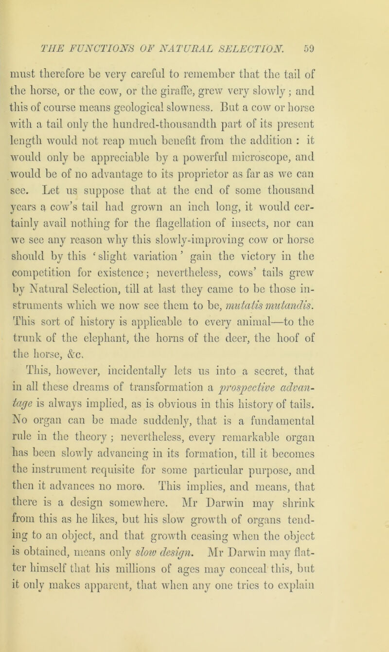 must therefore be very careful to remember that the tail of the horse, or the cow, or the giraffe, grew very slowly ; and this of course means geological slowness. But a cow or horse with a tail only the hundred-thousandth part of its present length would not reap much benefit from the addition : it would only be appreciable by a powerful microscope, and would be of no advantage to its proprietor as far as we can see. Let us suppose that at the end of some thousand years a cow’s tail had grown an inch long, it would cer- tainly avail nothing for the flagellation of insects, nor can we see any reason why this slowly-improving cow or horse should by this c slight variation ’ gain the victory in the competition for existence; nevertheless, cows’ tails grew by Natural Selection, till at last they came to be those in- struments which we now see them to be, mutatis mutandis. This sort of history is applicable to every animal—to the trunk of the elephant, the horns of the deer, the hoof of the horse, &c. This, however, incidentally lets us into a secret, that in all these dreams of transformation a prospective advan- tage is always implied, as is obvious in this history of tails. No organ can be made suddenly, that is a fundamental rule in the theory ; nevertheless, every remarkable organ has been slowly advancing in its formation, till it becomes the instrument requisite for some particular purpose, and then it advances no moro. This implies, and means, that there is a design somewhere. Mr Darwin may shrink from this as he likes, but his slow growth of organs tend- ing to an object, and that growth ceasing when the object is obtained, means only slo?v design. Mr Darwin may flat- ter himself that his millions of ages may conceal this, but it only makes apparent, that when any one tries to explain