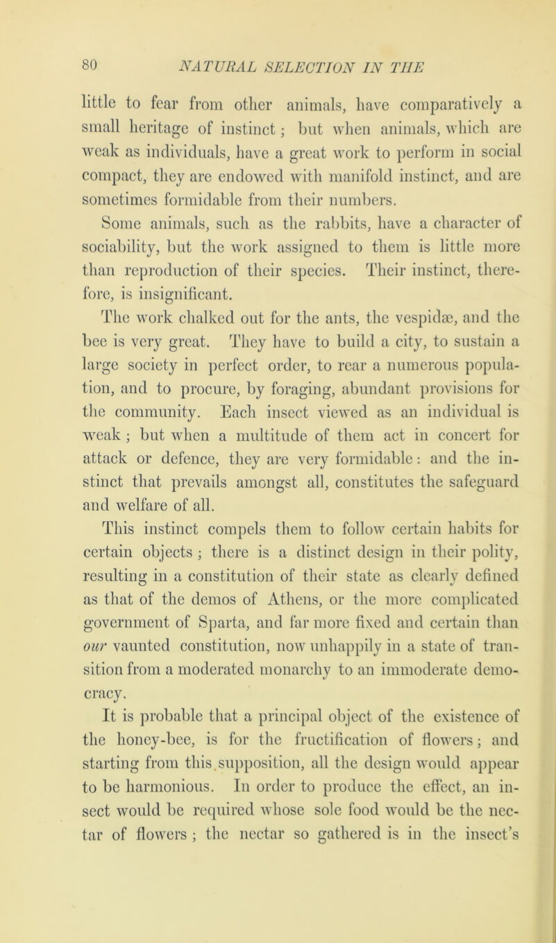 little to fear from other animals, have comparatively a small heritage of instinct; but when animals, which are weak as individuals, have a great work to perform in social compact, they are endowed with manifold instinct, and are sometimes formidable from their numbers. Some animals, such as the rabbits, have a character of sociability, but the work assigned to them is little more than reproduction of their species. Their instinct, there- fore, is insignificant. The work chalked out for the ants, the vespidae, and the bee is very great. They have to build a city, to sustain a large society in perfect order, to rear a numerous popula- tion, and to procure, by foraging, abundant provisions for the community. Each insect viewed as an individual is weak ; but when a multitude of them act in concert for attack or defence, they are very formidable: and the in- stinct that prevails amongst all, constitutes the safeguard and welfare of all. This instinct compels them to follow certain habits for certain objects ; there is a distinct design in their polity, resulting; in a constitution of their state as clearlv defined as that of the demos of Athens, or the more complicated government of Sparta, and far more fixed and certain than our vaunted constitution, now unhappily in a state of tran- sition from a moderated monarchy to an immoderate demo- cracy. It is probable that a principal object of the existence of the honey-bee, is for the fructification of flowers; and starting from this.supposition, all the design would appear to be harmonious. In order to produce the effect, an in- sect would be required whose sole food would be the nec- tar of flowers : the nectar so fathered is in the insect’s