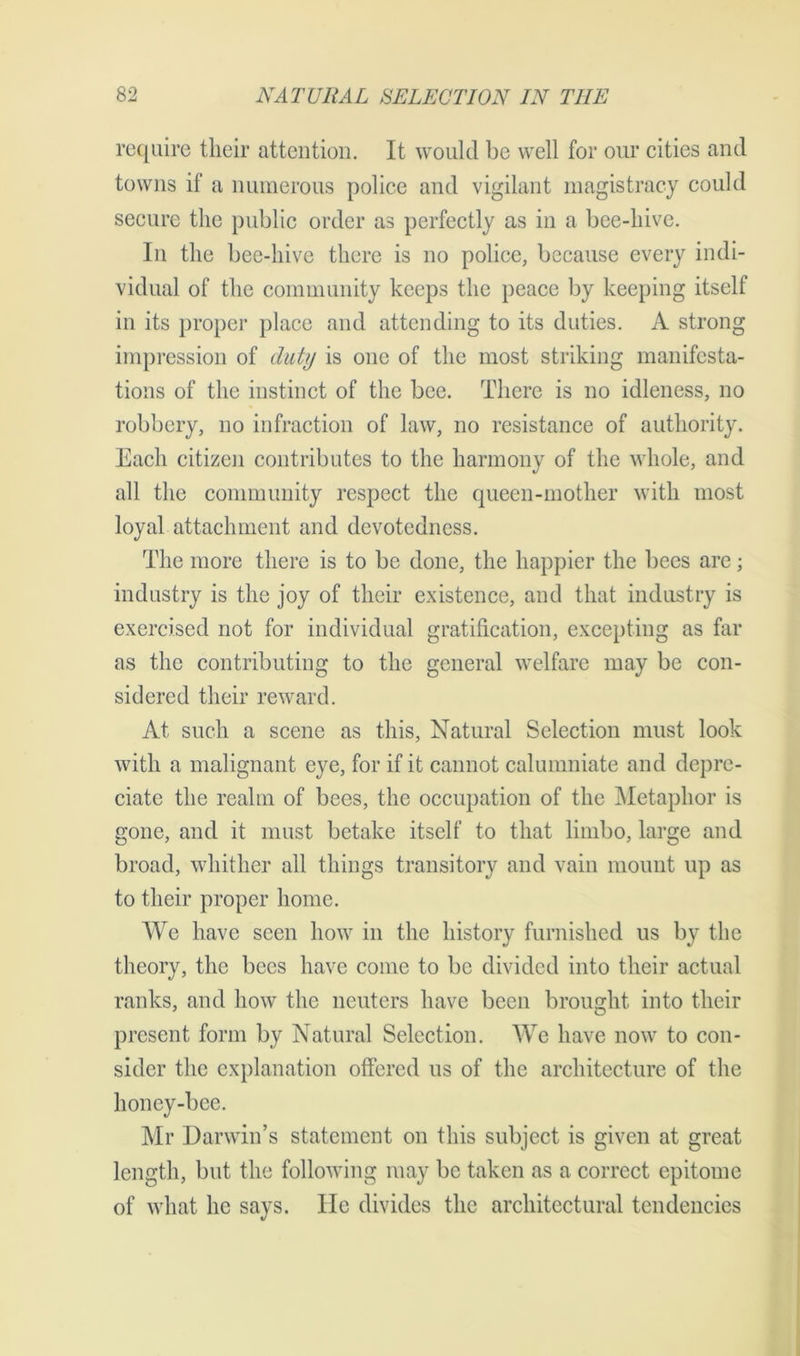 require tlieir attention. It would be well for our cities and towns if a numerous police and vigilant magistracy could secure the public order as perfectly as in a bee-hive. In the bee-hive there is no police, because every indi- vidual of the community keeps the peace by keeping itself in its proper place and attending to its duties. A strong impression of duty is one of the most striking manifesta- tions of the instinct of the bee. There is no idleness, no robbery, no infraction of law, no resistance of authority. Each citizen contributes to the harmony of the whole, and all the community respect the queen-mother with most loyal attachment and devotedness. The more there is to be done, the happier the bees are; industry is the joy of their existence, and that industry is exercised not for individual gratification, excepting as far as the contributing to the general welfare may be con- sidered their reward. At such a scene as this, Natural Selection must look with a malignant eye, for if it cannot calumniate and depre- ciate the realm of bees, the occupation of the Metaphor is gone, and it must betake itself to that limbo, large and broad, whither all things transitory and vain mount up as to their proper home. We have seen how in the history furnished us by the theory, the bees have come to be divided into their actual ranks, and how the neuters have been brought into their present form by Natural Selection. We have now to con- sider the explanation offered us of the architecture of the honey-bee. Mr Darwin’s statement on this subject is given at great length, but the following may be taken as a correct epitome of what he says. He divides the architectural tendencies