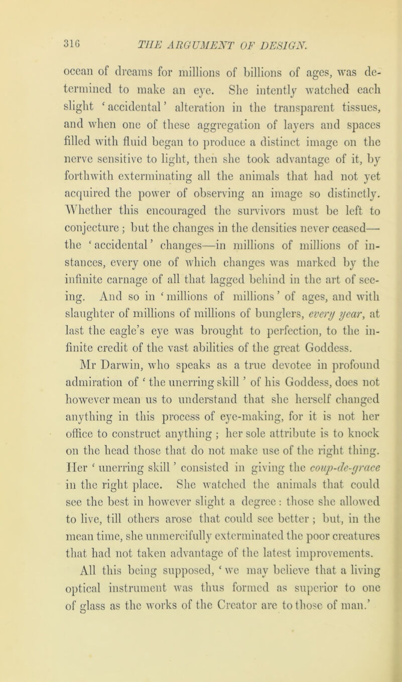 ocean of dreams for millions of billions of ages, was de- termined to make an eye. She intently watched each slight * accidental ’ alteration in the transparent tissues, and when one of these aggregation of layers and spaces filled with fluid began to produce a distinct image on the nerve sensitive to light, then she took advantage of it, by forthwith exterminating all the animals that had not yet acquired the power of observing an image so distinctly. Whether this encouraged the survivors must be left to conjecture ; but the changes in the densities never ceased— the ‘accidental’ changes—in millions of millions of in- stances, every one of which changes was marked by the infinite carnage of all that lagged behind in the art of see- ing. And so in ‘ millions of millions ’ of ages, and with slaughter of millions of millions of bunglers, every year, at last the eagle’s eye was brought to perfection, to the in- finite credit of the vast abilities of the great Goddess. Mr Darwin, who speaks as a true devotee in profound admiration of ‘ the unerring skill ’ of his Goddess, does not however mean us to understand that she herself changed anything in this process of eye-making, for it is not her office to construct anything ; her sole attribute is to knock on the head those that do not make use of the right thing. Her ‘ unerring skill ’ consisted in giving the coup-de-grace in the right place. She watched the animals that could see the best in however slight a degree: those she allowed to live, till others arose that could see better; but, in the mean time, she unmercifully exterminated the poor creatures that had not taken advantage of the latest improvements. All this being supposed, ‘ we may believe that a living optical instrument was thus formed as superior to one of Mass as the works of the Creator are to those of man.’ O