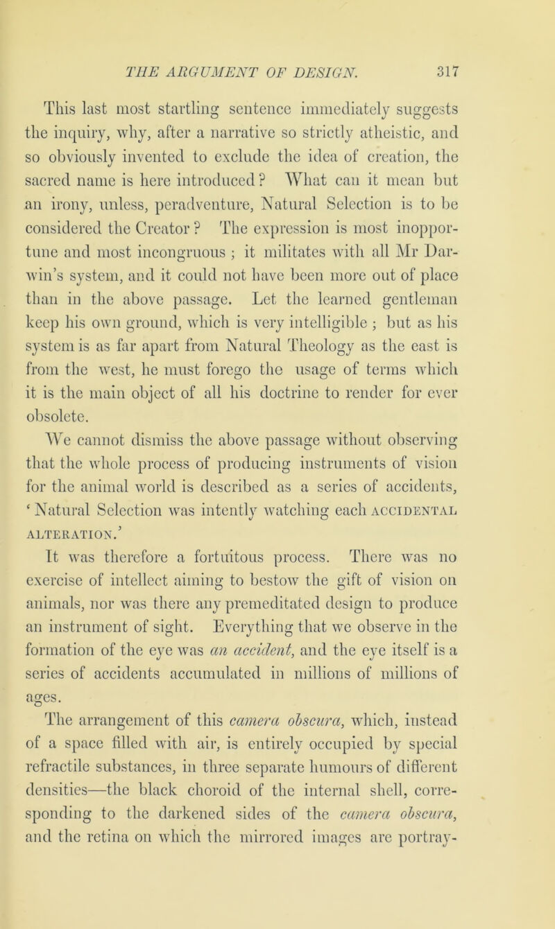 This last most startling sentence immediately suggests the inquiry, why, after a narrative so strictly atheistic, and so obviously invented to exclude the idea of creation, the sacred name is here introduced ? What can it mean but an irony, unless, peradventure, Natural Selection is to be considered the Creator ? The expression is most inoppor- tune and most incongruous ; it militates with all Mr Dar- win’s system, and it could not have been more out of place than in the above passage. Let the learned gentleman keep his own ground, which is very intelligible ; but as his system is as far apart from Natural Theology as the east is from the west, he must forego the usage of terms which it is the main object of all his doctrine to render for ever obsolete. We cannot dismiss the above passage without observing that the whole process of producing instruments of vision for the animal world is described as a series of accidents, £ Natural Selection was intently watching each accidental ALTERATION.’ It was therefore a fortuitous process. There was no exercise of intellect aiming to bestow the gift of vision on animals, nor was there any premeditated design to produce an instrument of sight. Everything that we observe in the formation of the eye was an accident, and the eye itself is a series of accidents accumulated in millions of millions of ages. The arrangement of this camera obscura, which, instead of a space filled with air, is entirely occupied by special refractile substances, in three separate humours of different densities—the black choroid of the internal shell, corre- sponding to the darkened sides of the camera obscura, and the retina on which the mirrored images are portray-