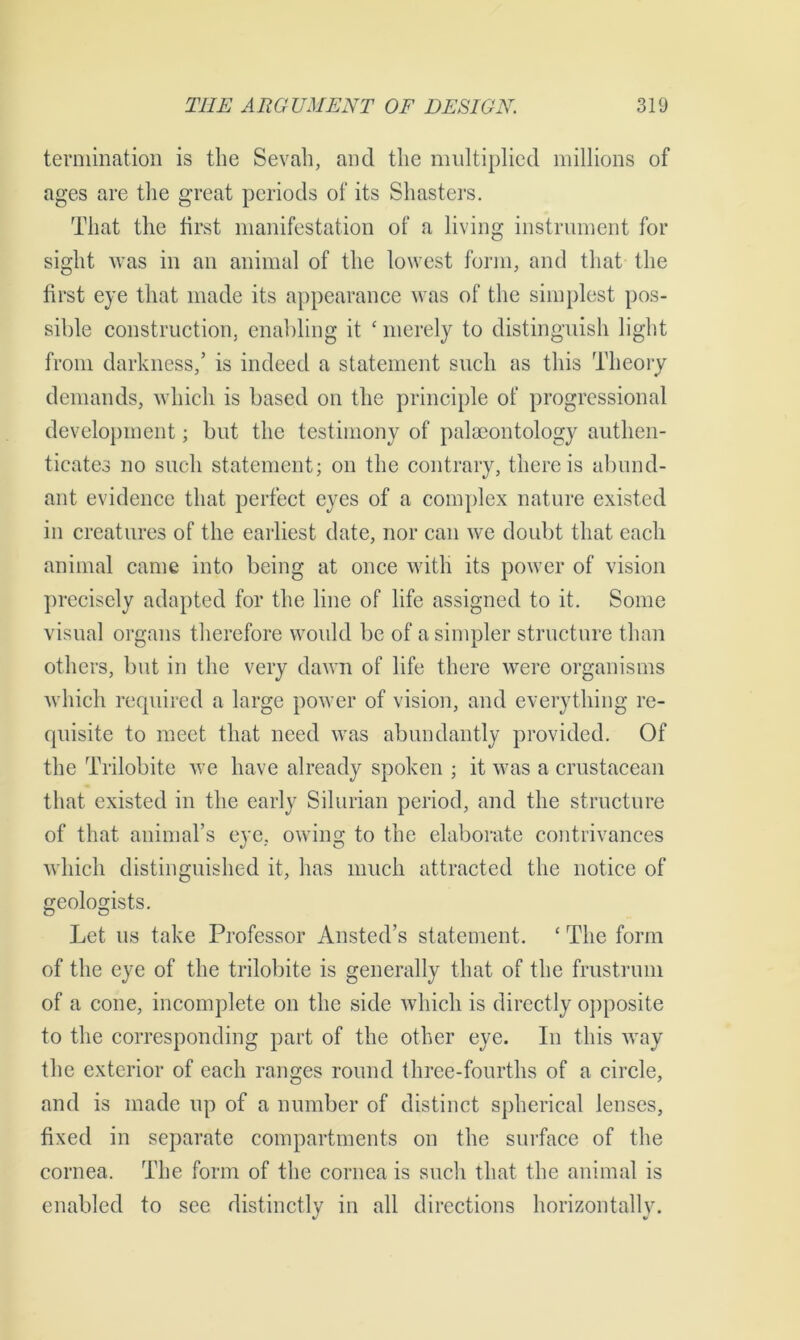 termination is the Sevah, and the multiplied millions of ages are the great periods of its Shasters. That the first manifestation of a living instrument for sight was in an animal of the lowest form, and that the first eye that made its appearance was of the simplest pos- sible construction, enabling it £ merely to distinguish light from darkness,’ is indeed a statement such as this Theory demands, which is based on the principle of progrcssional development; but the testimony of palaeontology authen- ticates no such statement; on the contrary, there is abund- ant evidence that perfect eyes of a complex nature existed in creatures of the earliest date, nor can we doubt that each animal came into being at once with its power of vision precisely adapted for the line of life assigned to it. Some visual organs therefore would be of a simpler structure than others, but in the very dawn of life there were organisms which required a large power of vision, and everything re- quisite to meet that need was abundantly provided. Of the Trilobite we have already spoken ; it was a crustacean that existed in the early Silurian period, and the structure of that animal’s eye, owing to the elaborate contrivances which distinguished it, has much attracted the notice of geologists. Let us take Professor Ansted’s statement. £ The form of the eye of the trilobite is generally that of the frustrum of a cone, incomplete on the side which is directly opposite to the corresponding part of the other eye. In this way the exterior of each ranges round three-fourths of a circle, and is made up of a number of distinct spherical lenses, fixed in separate compartments on the surface of the cornea. The form of the cornea is such that the animal is enabled to see distinctly in all directions horizontally.