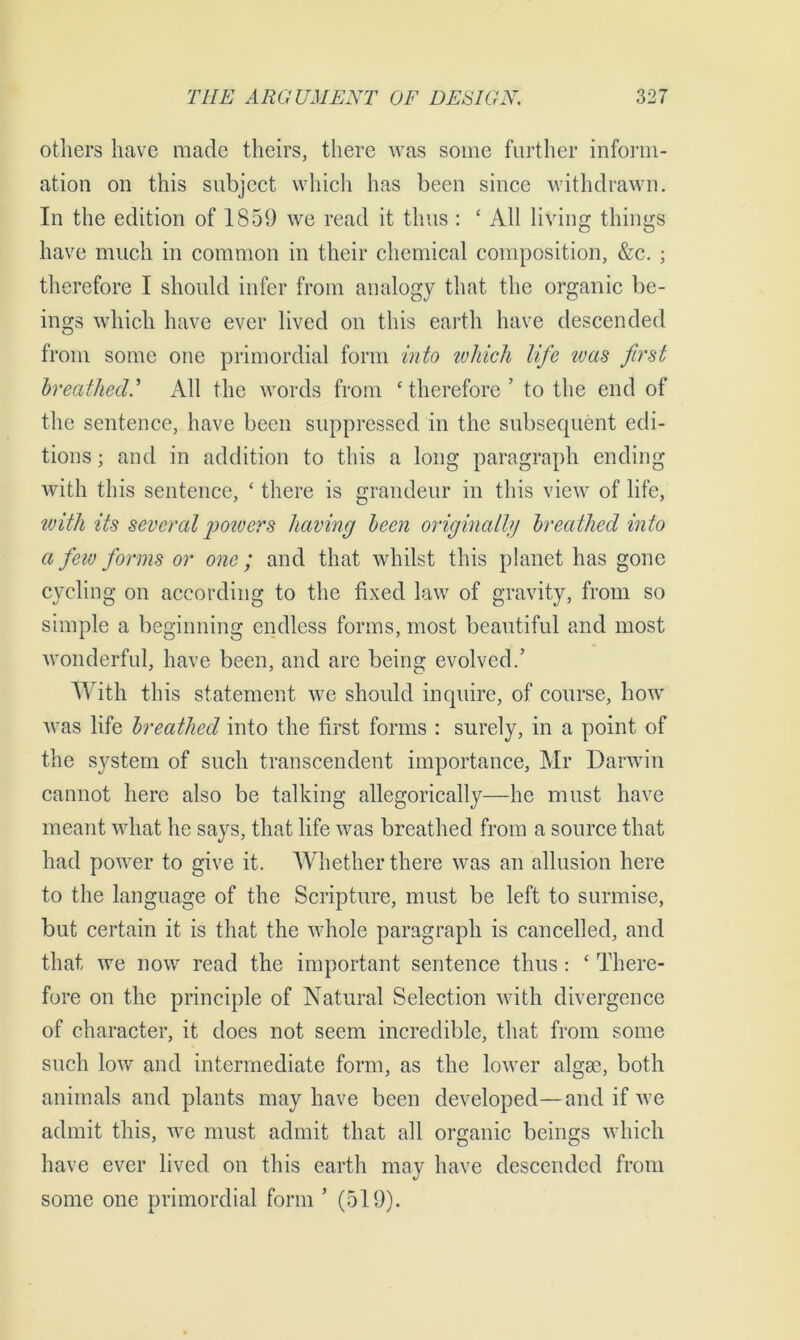 others have made theirs, there was some further inform- ation on this subject which has been since withdrawn. In the edition of 1859 we read it thus : * All living things have much in common in their chemical composition, &c. ; therefore I should infer from analogy that the organic be- ings which have ever lived on this earth have descended from some one primordial form into which life was first breathedAll the words from ‘therefore’ to the end of the sentence, have been suppressed in the subsequent edi- tions ; and in addition to this a long paragraph ending with this sentence, ‘ there is grandeur in this view of life, with its several powers having been originally breathed into a few forms or one; and that whilst this planet has gone cycling on according to the fixed law of gravity, from so simple a beginning endless forms, most beautiful and most wonderful, have been, and are being evolved.’ With this statement we should inquire, of course, how was life breathed into the first forms : surely, in a point of the system of such transcendent importance, Mr Darwin cannot here also be talking allegorically—he must have meant what he says, that life was breathed from a source that had power to give it. Whether there was an allusion here to the language of the Scripture, must be left to surmise, but certain it is that the whole paragraph is cancelled, and that we now read the important sentence thus: ‘ There- fore on the principle of Natural Selection with divergence of character, it does not seem incredible, that from some such low and intermediate form, as the lower algae, both animals and plants may have been developed—and if we admit this, we must admit that all organic beings which have ever lived on this earth may have descended from some one primordial form ’ (519).