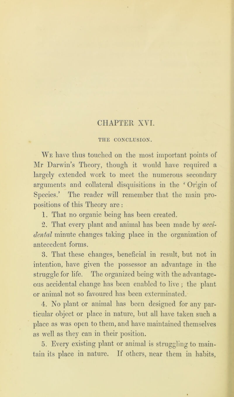 THE CONCLUSION. We have thus touched on the most important points of Mr Darwin’s Theory, though it would have required a largely extended work to meet the numerous secondary arguments and collateral disquisitions in the ‘ Origin of Species.’ The reader will remember that the main pro- positions of this Theory are : 1. That no organic being has been created. 2. That every plant and animal has been made bv acci- dental minute changes taking place in the organization of antecedent forms. 3. That these changes, beneficial in result, but not in intention, have given the possessor an advantage in the struggle for life. The organized being with the advantage- ous accidental change has been enabled to live ; the plant or animal not so favoured has been exterminated. 4. No plant or animal has been designed for any par- ticular object or place in nature, but all have taken such a place as was open to them, and have maintained themselves as well as they can in their position. 5. Every existing plant or animal is struggling to main- tain its place in nature. If others, near them in habits,