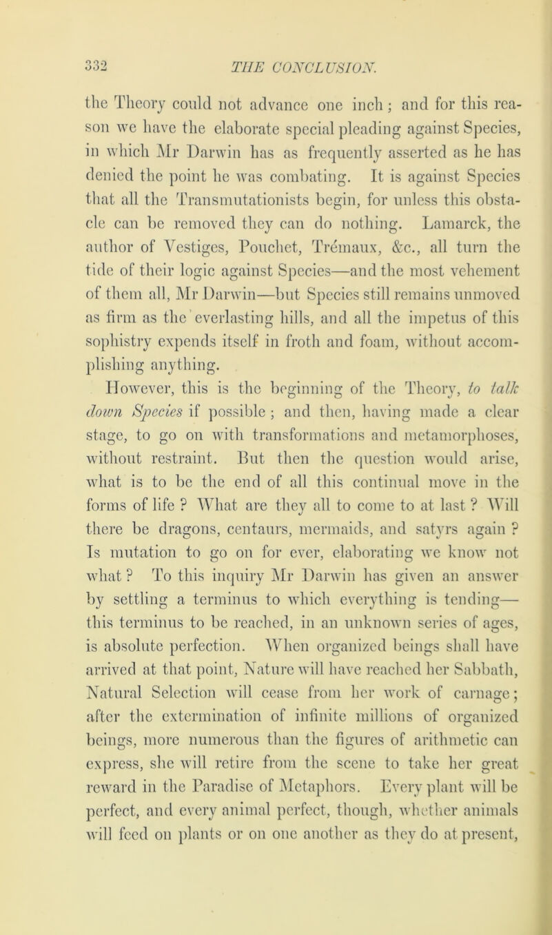 the Theory could not advance one inch; and for this rea- son we have the elaborate special pleading against Species, in which Mr Darwin has as frequently asserted as he has denied the point he was combating. It is against Species that all the Transmutationists begin, for unless this obsta- cle can be removed they can do nothing. Lamarck, the author of Vestiges, Pouchet, Tremaux, &c., all turn the tide of their logic against Species—and the most vehement of them all, Mr Darwin—but Species still remains unmoved as firm as the everlasting hills, and all the impetus of this sophistry expends itself in froth and foam, without accom- plishing anything. However, this is the beginning of the Theory, to talk down Species if possible ; and then, having made a clear stage, to go on with transformations and metamorphoses, without restraint. But then the question would arise, what is to be the end of all this continual move in the forms of life ? What are they all to come to at last ? Will there be dragons, centaurs, mermaids, and satyrs again ? Is mutation to go on for ever, elaborating we know not what ? To this inquiry Mr Darwin has given an answer by settling a terminus to which everything is tending— this terminus to be reached, in an unknown series of ages, is absolute perfection. When organized beings shall have arrived at that point, Nature will have reached her Sabbath, Natural Selection will cease from her work of carnage; after the extermination of infinite millions of organized beings, more numerous than the figures of arithmetic can express, she will retire from the scene to take her great reward in the Paradise of Metaphors. Every plant will be perfect, and every animal perfect, though, whether animals will feed on plants or on one another as they do at present,