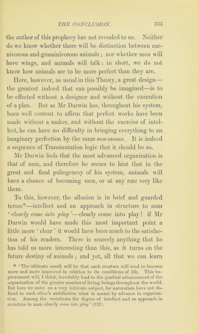 the author of this prophecy has not revealed to us. Neither do we know whether there will be distinction between car- nivorous and graminivorous animals ; nor whether men will have wings, and animals will talk: in short, we do not know how animals are to be more perfect than they are. Here, however, as usual in this Theory, a great design—- the greatest indeed that can possibly be imagined—is to be effected without a designer and without the execution of a plan. But as Mr Darwin has, throughout his system, been well content to affirm that perfect works have been made without a maker, and without the exercise of intel- lect, he can have no difficulty in bringing everything to an imaginary perfection by the same non-means. It is indeed a sequence of Transmutation logic that it should be so. Mr Darwin feels that the most advanced organization is that of man, and therefore he seems to hint that in the great and final palingenesy of his system, animals will have a chance of becoming men, or at any rate very like them. To this, however, the allusion is in brief and guarded terms*—intellect and an approach in structure to man ‘ clearly come into play ’—clearly come into play ! if Mr Darwin would have made this most important point a little more c clear ’ it would have been much to the satisfac- tion of his readers. There is scarcely anything that he has told us more interesting than this, as it turns on the future destiny of animals ; and yet, all that we can learn * ‘The ultimate result will be that each creature will tend to become more and more improved in relation to its conditions of life. This im- provement will, I think, inevitably lead to the gradual advancement of the organization of the greater number of living beings throughout the world. But here we enter on a very intricate subject, for naturalists have not de- fined to each other’s satisfaction what is meant by advance in organiza- tion. Among the vertebrata the degree of intellect and an approach in structure to man clearly come into play ’ (131).