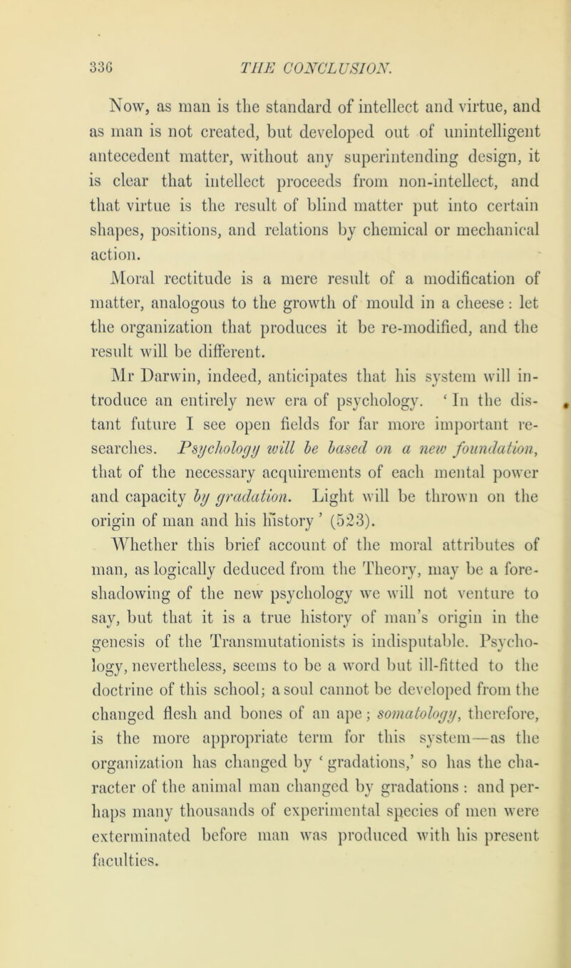 Now, as man is the standard of intellect and virtue, and as man is not created, but developed out of unintelligent antecedent matter, without any superintending design, it is clear that intellect proceeds from non-intellect, and that virtue is the result of blind matter put into certain shapes, positions, and relations by chemical or mechanical action. Moral rectitude is a mere result of a modification of matter, analogous to the growth of mould in a cheese: let the organization that produces it be re-modified, and the result will be different. Mr Darwin, indeed, anticipates that his system will in- troduce an entirely new era of psychology. ‘ In the dis- tant future I see open fields for far more important re- searches. Psychology will be based on a new foundation, that of the necessary acquirements of each mental power and capacity by gradation. Light will be thrown on the origin of man and his history ’ (523). Whether this brief account of the moral attributes of man, as logically deduced from the Theory, may be a fore- shadowing of the new psychology we will not venture to say, but that it is a true history of man’s origin in the genesis of the Transmutationists is indisputable. Psycho- logy, nevertheless, seems to be a word but ill-fitted to the doctrine of this school; a soul cannot be developed from the changed flesh and bones of an ape; somatology, therefore, is the more appropriate term for this system—as the organization has changed by ‘ gradations,’ so has the cha- racter of the animal man changed by gradations : and per- haps many thousands of experimental species of men were exterminated before man was produced with his present faculties.