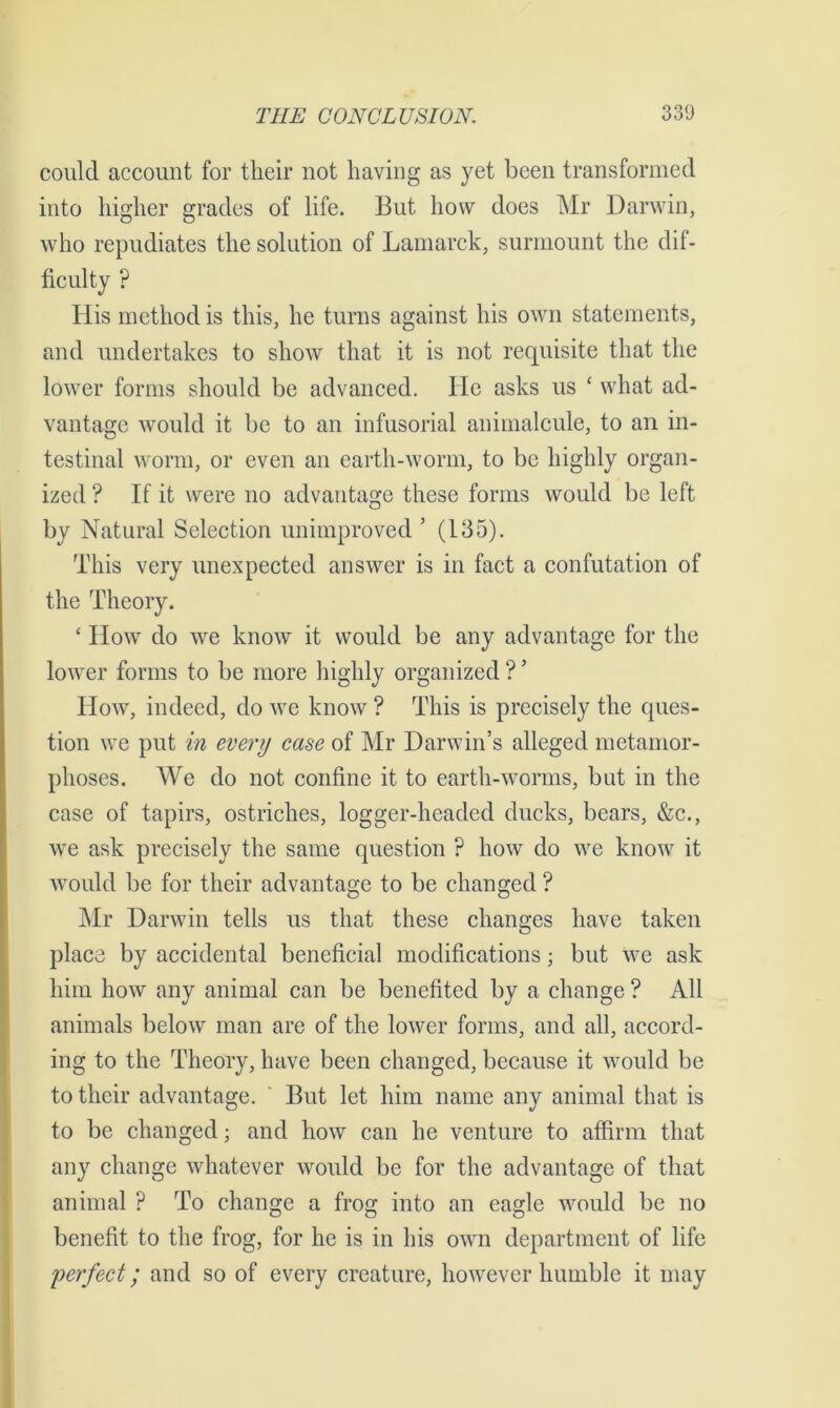 could account for their not having as yet been transformed into higher grades of life. But how does Mr Darwin, who repudiates the solution of Lamarck, surmount the dif- ficulty ? His method is this, he turns against his own statements, and undertakes to show that it is not requisite that the lower forms should be advanced. He asks us ‘ what ad- vantage would it be to an infusorial animalcule, to an in- testinal worm, or even an earth-worm, to be highly organ- ized ? If it were no advantage these forms would be left by Natural Selection unimproved ’ (135). This very unexpected answer is in fact a confutation of the Theory. £ How do we know it would be any advantage for the lower forms to be more highly organized ? ’ How, indeed, do we know ? This is precisely the ques- tion we put in every case of Mr Darwin’s alleged metamor- phoses. We do not confine it to earth-worms, but in the case of tapirs, ostriches, logger-headed ducks, bears, &c., we ask precisely the same question ? how do we know it would be for their advantage to be changed ? Mr Darwin tells us that these changes have taken place by accidental beneficial modifications; but We ask him how any animal can be benefited by a change ? All animals below man are of the lower forms, and all, accord- ing to the Theory, have been changed, because it would be to their advantage. But let him name any animal that is to be changed; and how can he venture to affirm that any change whatever would be for the advantage of that animal ? To change a frog into an eagle would be no benefit to the frog, for he is in his own department of life perfect; and so of every creature, however humble it may