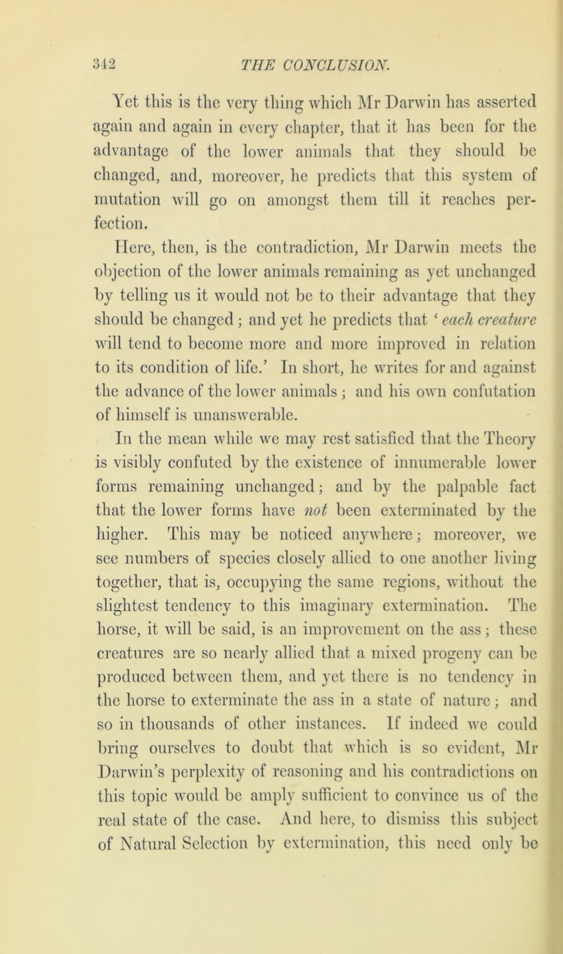 Yet this is the very thing which Mr Darwin has asserted again and again in every chapter, that it has been for the advantage of the lower animals that they should be changed, and, moreover, he predicts that this system of mutation will go on amongst them till it reaches per- fection. Here, then, is the contradiction, Mr Darwin meets the objection of the lower animals remaining as yet unchanged by telling us it would not be to their advantage that they should be changed; and yet he predicts that ‘ each creature will tend to become more and more improved in relation to its condition of life.’ In short, he writes for and against the advance of the lower animals ; and his own confutation of himself is unanswerable. In the mean while we may rest satisfied that the Theory is visibly confuted by the existence of innumerable lower forms remaining unchanged; and by the palpable fact that the lower forms have not been exterminated by the higher. This may be noticed anywhere; moreover, we see numbers of species closely allied to one another living together, that is, occupying the same regions, without the slightest tendency to this imaginary extermination. The horse, it will be said, is an improvement on the ass; these creatures are so nearly allied that a mixed progeny can be produced between them, and yet there is no tendency in the horse to exterminate the ass in a state of nature; and so in thousands of other instances. If indeed we could bring ourselves to doubt that which is so evident, Mr Darwin’s perplexity of reasoning and his contradictions on this topic would be amply sufficient to convince us of the real state of the case. And here, to dismiss this subject of Natural Selection by extermination, this need only be