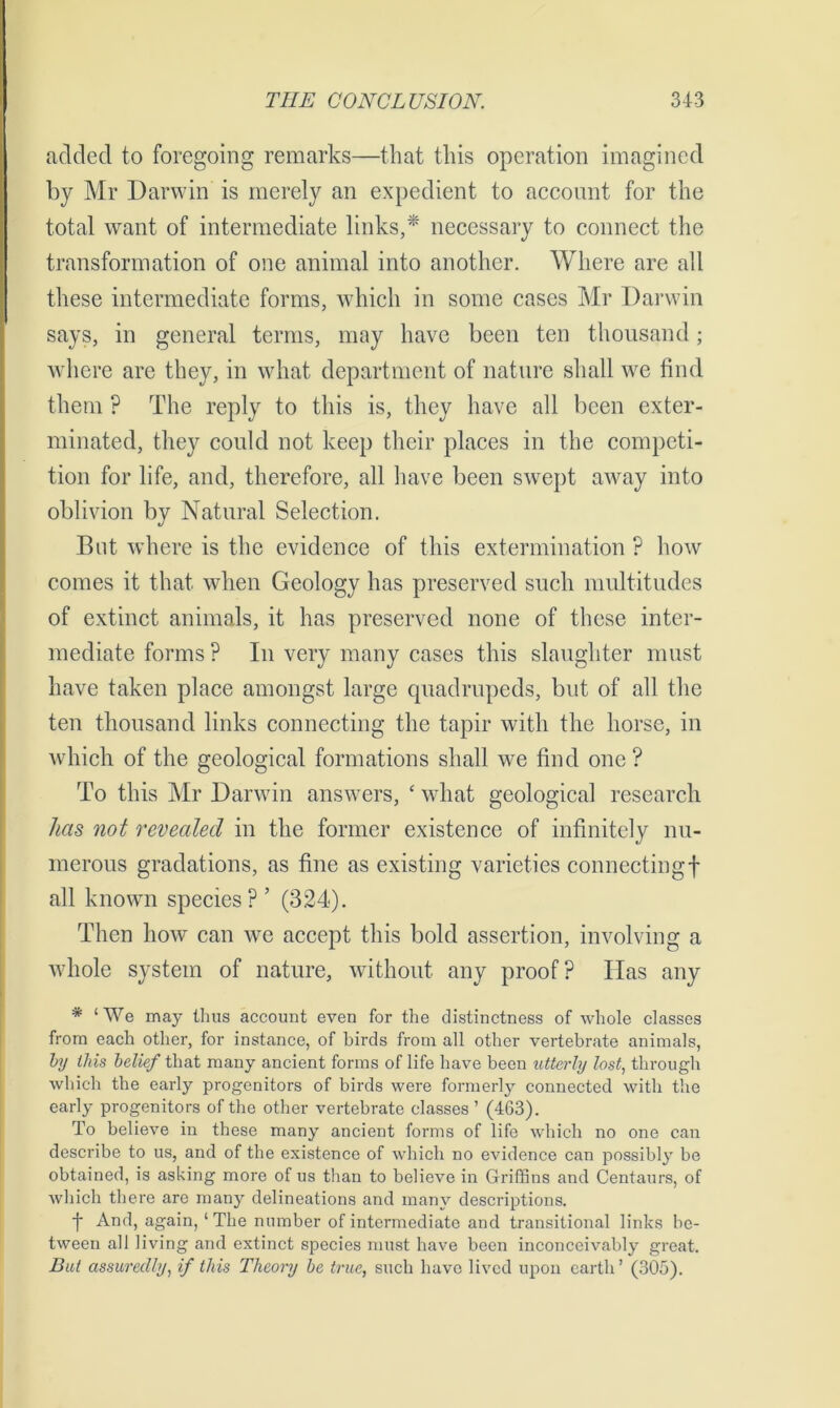 added to foregoing remarks—that this operation imagined by Mr Darwin is merely an expedient to account for the total want of intermediate links,* necessary to connect the transformation of one animal into another. Where are all these intermediate forms, which in some cases Mr Darwin says, in general terms, may have been ten thousand; where are they, in what department of nature shall we find them ? The reply to this is, they have all been exter- minated, they could not keep their places in the competi- tion for life, and, therefore, all have been swept away into oblivion by Natural Selection. But where is the evidence of this extermination ? how comes it that when Geology has preserved such multitudes of extinct animals, it has preserved none of these inter- mediate forms ? In very many cases this slaughter must have taken place amongst large quadrupeds, but of all the ten thousand links connecting the tapir with the horse, in which of the geological formations shall we find one ? To this Mr Darwin answers, ‘ what geological research has not revealed in the former existence of infinitely nu- merous gradations, as fine as existing varieties connecting! all known species? ’ (324). Then how can we accept this bold assertion, involving a whole system of nature, without any proof? Has any * ‘We may thus account even for the distinctness of whole classes from each other, for instance, of birds from all other vertebrate animals, by this belief that many ancient forms of life have been utterly lost, through which the early progenitors of birds were formerly connected with the early progenitors of the other vertebrate classes ’ (463). To believe in these many ancient forms of life which no one can describe to us, and of the existence of which no evidence can possibly be obtained, is asking more of us than to believe in Griffins and Centaurs, of which there are many delineations and many descriptions. f And, again, ‘ The number of intermediate and transitional links be- tween all living and extinct species must have been inconceivably great. But assuredly, if this Theory be true, such have lived upon earth’ (305).