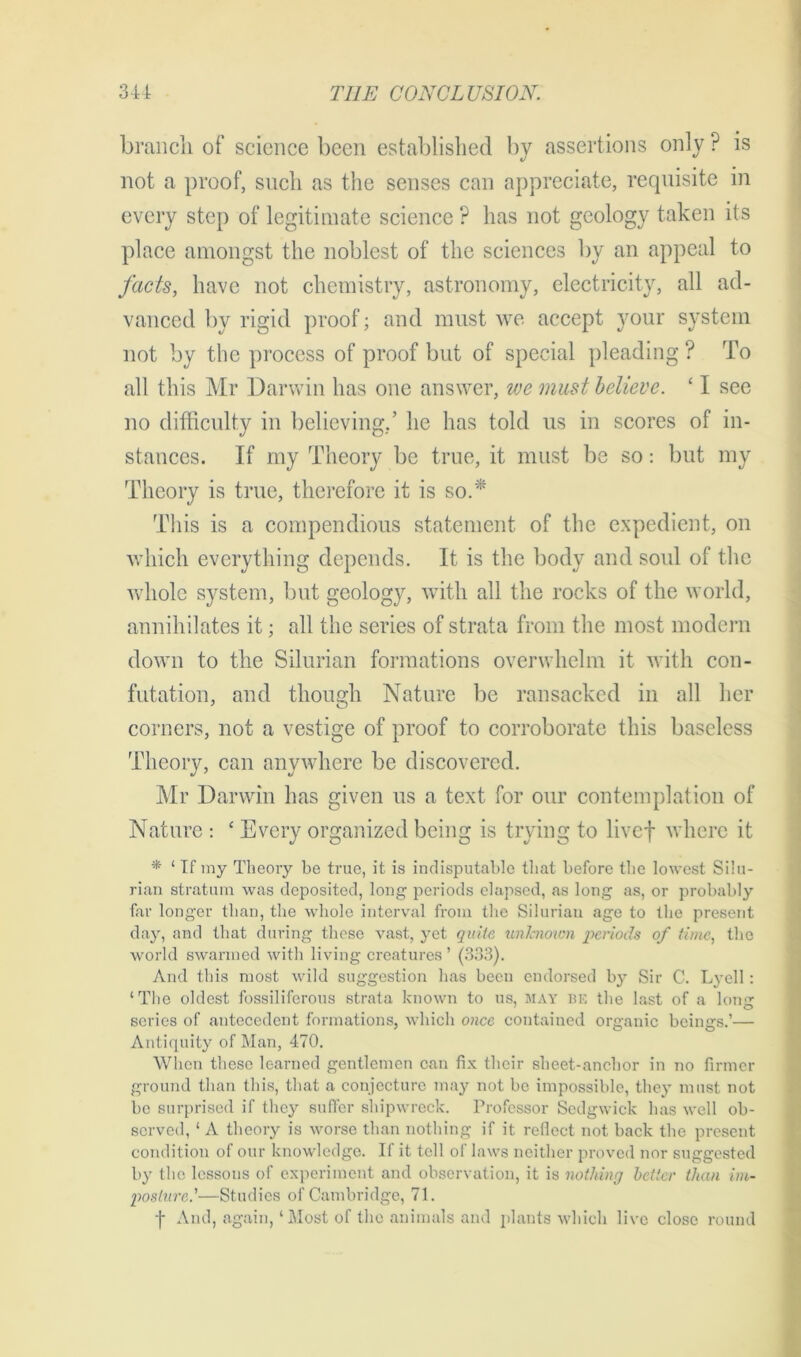 branch of science been established by assertions only ? is not a proof, such as the senses can appreciate, requisite in every step of legitimate science ? has not geology taken its place amongst the noblest of the sciences by an appeal to facts, have not chemistry, astronomy, electricity, all ad- vanced by rigid proof; and must we accept your system not by the process of proof but of special pleading ? To all this Mr Darwin has one answer, we must believe. ‘1 see no difficulty in believing/ he has told us in scores of in- stances. If my Theory be true, it must be so: but my Theory is true, therefore it is so.* This is a compendious statement of the expedient, on which everything depends. It is the body and soul of the whole system, but geology, with all the rocks of the world, annihilates it; all the series of strata from the most modern down to the Silurian formations overwhelm it with con- futation, and though Nature be ransacked in all her corners, not a vestige of proof to corroborate this baseless Theory, can anywhere be discovered. Mr Darwin has given us a text for our contemplation of Nature : ‘ Every organized being is trying to livef where it * ‘ If my Theory be true, it is indisputable that before the lowest Silu- rian stratum was deposited, long periods elapsed, as long as, or probably far longer than, the whole interval from the Silurian age to the present day, and that during those vast, yet quite unknown periods of time, the world swarmed with living creatures ’ (333). And this most wild suggestion has been endorsed b}*- Sir C. Lyell : ‘The oldest fossiliferous strata known to us, MAY be the last of a long scries of antecedent formations, which once contained organic beings.’— Antiquity of Man, 470. When these learned gentlemen can fix their sheet-anchor in no firmer ground than this, that a conjecture may not be impossible, they must not be surprised if they suffer shipwreck. Professor Sedgwick has well ob- served, ‘ A theory is worse than nothing if it reflect not back the present condition of our knowledge. If it tell of laws neither proved nor suggested by the lessons of experiment and observation, it is nothing better than im- posture.’—Studies of Cambridge, 71. f And, again, ‘Most of the animals and plants which live close round