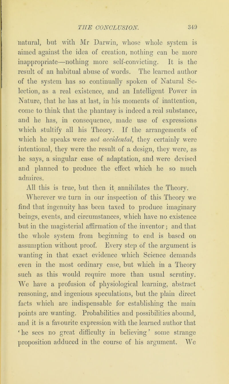 natural, but with Mr Darwin, whose whole system is aimed against the idea of creation, nothing can be more inappropriate—nothing more self-convicting. It is the result of an habitual abuse of words. The learned author of the system has so continually spoken of Natural Se- lection, as a real existence, and an Intelligent Power in Nature, that he has at last, in his moments of inattention, come to think that the phantasy is indeed a real substance, and he has, in consequence, made use of expressions which stultify all his Theory. If the arrangements of which he speaks were not accidental, they certainly were intentional, they were the result of a, design, they were, as he says, a singular case of adaptation, and were devised and planned to produce the effect which he so much admires. All this is true, but then it annihilates the Theory. Wherever we turn in our inspection of this Theory we find that ingenuity has been taxed to produce imaginary beings, events, and circumstances, which have no existence but in the magisterial affirmation of the inventor; and that the whole system from beginning to end is based on assumption without proof. Every step of the argument is wanting in that exact evidence which Science demands even in the most ordinary case, but which in a Theory such as this would require more than usual scrutiny. We have a profusion of physiological learning, abstract reasoning, and ingenious speculations, but the plain direct facts which are indispensable for establishing the main points are wanting. Probabilities and possibilities abound, and it is a favourite expression with the learned author that ‘ he sees no great difficulty in believing ’ some strange proposition adduced in the course of his argument. We