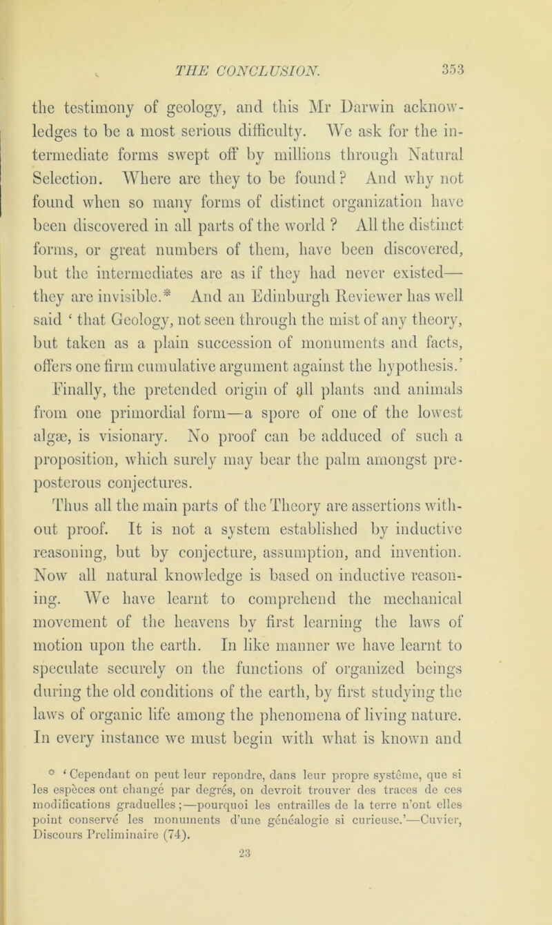 the testimony of geology, and this Mr Darwin acknow- ledges to be a most serious difficulty. We ask for the in- termediate forms swept off by millions through Natural Selection. Where are they to be found? And why not found when so many forms of distinct organization have been discovered in all parts of the world ? All the distinct forms, or great numbers of them, have been discovered, but the intermediates are as if they had never existed— they are invisible.* And an Edinburgh Reviewer has well said ‘ that Geology, not seen through the mist of any theory, but taken as a plain succession of monuments and facts, offers one firm cumulative argument against the hypothesis.’ Finally, the pretended origin of all plants and animals from one primordial form—a spore of one of the lowest algrn, is visionary. No proof can be adduced of such a proposition, which surely may bear the palm amongst pre- posterous conjectures. Thus all the main parts of the Theory are assertions with- out proof. It is not a system established by inductive reasoning, but by conjecture, assumption, and invention. Now all natural knowledge is based on inductive reason- ing. We have learnt to comprehend the mechanical movement of the heavens bv first learning the laws of motion upon the earth. In like manner we have learnt to speculate securely on the functions of organized beings during the old conditions of the earth, by first studying the laws of organic life among the phenomena of living nature. In every instance we must begin with what is known and ° ‘ Cependant on peut leur repondre, dans leur propre systcmc, que si les especes ont change par degres, on devroit trouver des traces de ces modifications graduelles;—pourquoi les entrailles de la terre n’ont dies point conserve les monuments d’une genealogie si curieuse.’—Cuvier, Discours Preliminaire (74). 23