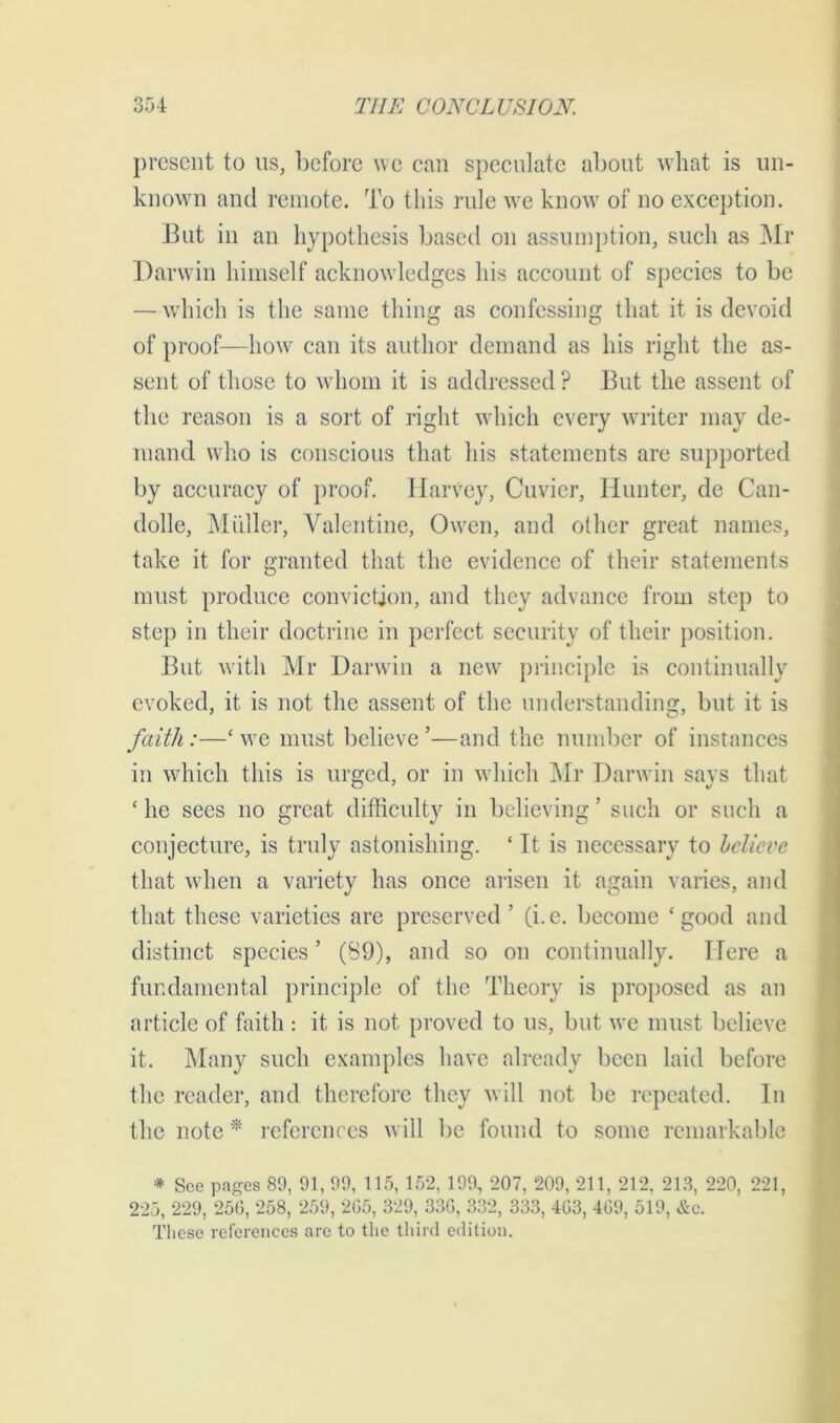 present to us, before we can speculate about what is un- known and remote. To this rule we know of no exception. But in an hypothesis based on assumption, such as Mr Darwin himself acknowledges his account of species to be —which is the same thing as confessing that it is devoid of proof—how can its author demand as his right the as- sent of those to whom it is addressed ? But the assent of the reason is a sort of right which every writer may de- mand who is conscious that his statements are supported by accuracy of proof. Harvey, Cuvier, Hunter, de Can- dolle, Midler, Valentine, Owen, and other great names, take it for granted that the evidence of their statements must produce conviction, and they advance from step to step in their doctrine in perfect security of their position. But with Mr Darwin a new principle is continually evoked, it is not the assent of the understanding, but it is faith:—‘ we must believe ’—and the number of instances in which this is urged, or in which Mr Darwin says that c he sees no great difficulty in believing ’ such or such a conjecture, is truly astonishing. ‘ It is necessary to believe that when a variety has once arisen it again varies, and that these varieties are preserved ’ (i.e. become ‘good and distinct species ’ (S9), and so on continually. Here a fundamental principle of the Theory is proposed as an article of faith : it is not proved to us, but we must believe it. Many such examples have already been laid before the reader, and therefore they will not be repeated. In the note * references will be found to some remarkable * See pages 89, 91, 99, 115, 152, 199, 207, 209, 211, 212, 213, 220, 221, 225, 229, 256, 258, 259, 265, 329, 336, 332, 333, 463, 469, 519, &c. These references are to the third edition.