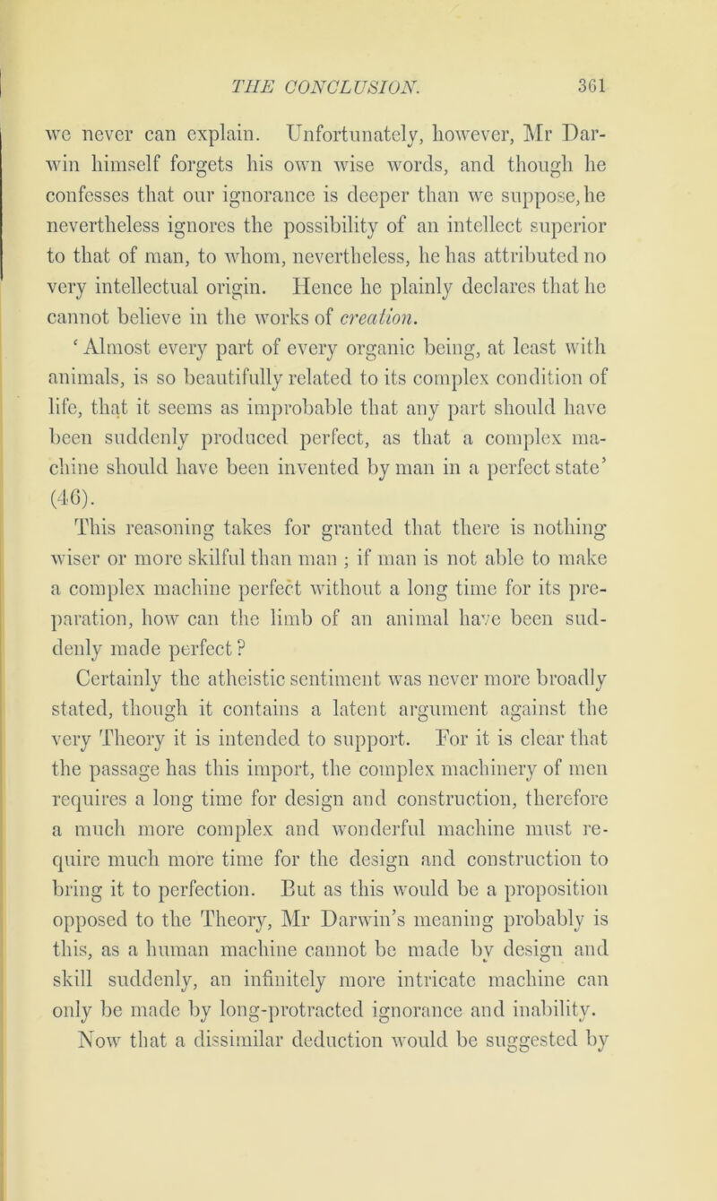 we never can explain. Unfortunately, however, Mr Dar- win himself forgets his own wise words, and though he confesses that our ignorance is deeper than we suppose, he nevertheless ignores the possibility of an intellect superior to that of man, to whom, nevertheless, he has attributed no very intellectual origin. Hence he plainly declares that he cannot believe in the works of creation. £ Almost every part of every organic being, at least with animals, is so beautifully related to its complex condition of life, that it seems as improbable that any part should have been suddenly produced perfect, as that a complex ma- chine should have been invented by man in a perfect state’ (46). This reasoning takes for granted that there is nothing wiser or more skilful than man ; if man is not able to make a complex machine perfect without a long time for its pre- paration, how can the limb of an animal have been sud- denly made perfect ? Certainly the atheistic sentiment was never more broadly stated, though it contains a latent argument against the very Theory it is intended to support. For it is clear that the passage has this import, the complex machinery of men requires a long time for design and construction, therefore a much more complex and wonderful machine must re- quire much more time for the design and construction to bring it to perfection. But as this would be a proposition opposed to the Theory, Mr Darwin’s meaning probably is this, as a human machine cannot be made by design and skill suddenly, an infinitely more intricate machine can only be made by long-protracted ignorance and inability. Now that a dissimilar deduction would be suggested by