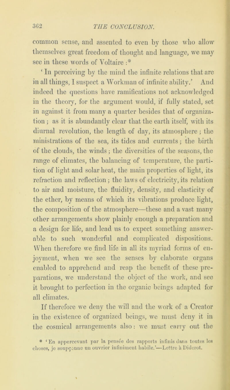 common sense, and assented to even by those who allow themselves great freedom of thought and language, we may see in these words of Voltaire :* ‘ In perceiving by the mind the infinite relations that are in all things, I suspect a Workman of infinite ability.’ And indeed the questions have ramifications not acknowledged in the theory, for the argument would, if fully stated, set in against it from many a quarter besides that of organiza- tion ; as it is abundantly clear that the earth itself, with its diurnal revolution, the length of day, its atmosphere ; the ministrations of the sea, its tides and currents; the birth of the clouds, the winds ; the diversities of the seasons, the range of climates, the balancing of temperature, the parti- tion of light and solar heat, the main properties of light, its refraction and reflection ; the laws of electricity, its relation to air and moisture, the fluidity, density, and elasticity of the ether, by means of which its vibrations produce light, the composition of the atmosphere—these and a vast many other arrangements show plainly enough a preparation and a design for life, and lead us to expect something answer- able to such wonderful and complicated dispositions. When therefore we find life in all its myriad forms of en- joyment, when we see the senses by elaborate organs enabled to apprehend and reap the benefit of these pre- parations, we understand the object of the work, and see it brought to perfection in the organic beings adapted for all climates. If therefore we deny the will and the work of a Creator in the existence of organized beings, we must deny it in the cosmical arrangements also: we must carry out the * 1 En appercevant par la pensee des rapports infinis dans toutes les clioses, jc soup9ounc un ouvricr infiniinent habile.’—Lettre a Diderot.