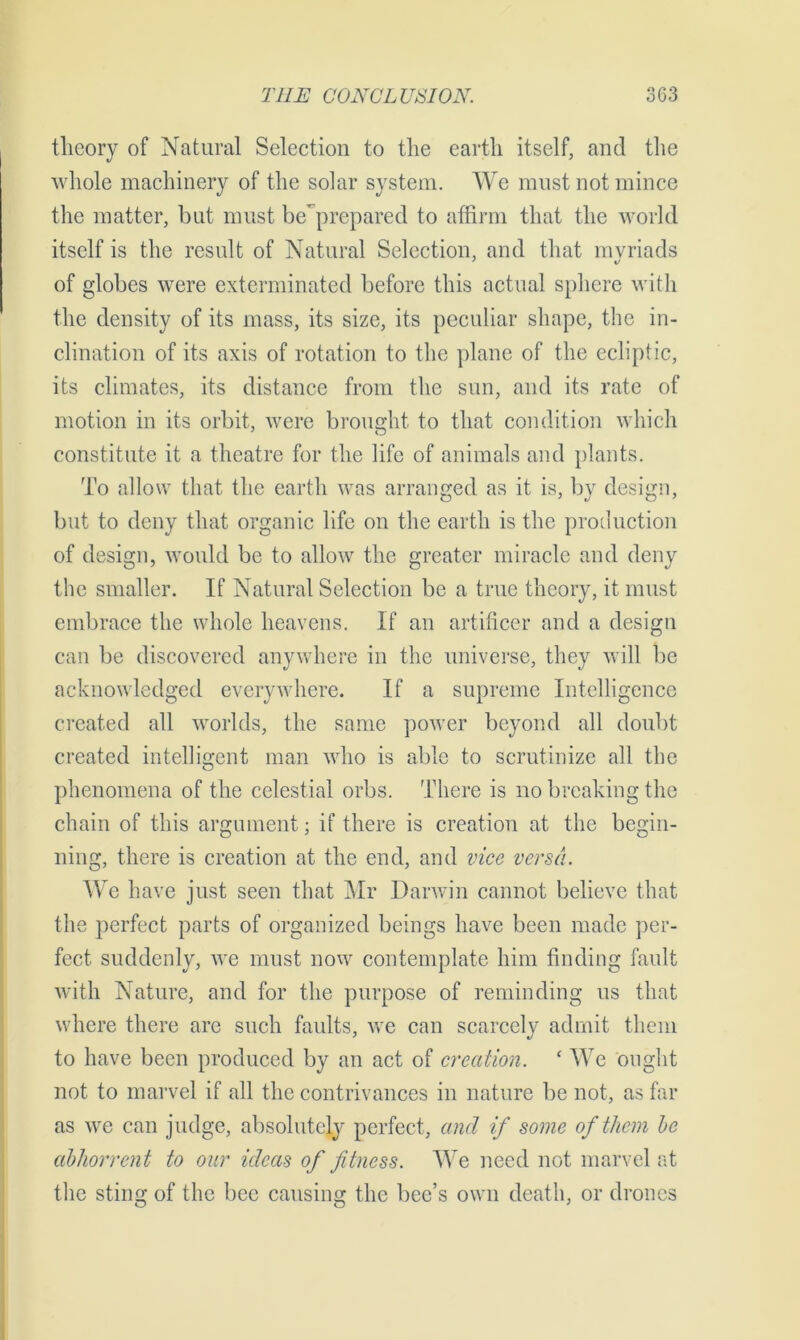 theory of Natural Selection to the earth itself, and the whole machinery of the solar system. We must not mince the matter, but must be'prepared to affirm that the world itself is the result of Natural Selection, and that myriads of globes were exterminated before this actual sphere with the density of its mass, its size, its peculiar shape, the in- clination of its axis of rotation to the plane of the ecliptic, its climates, its distance from the sun, and its rate of motion in its orbit, were brought to that condition which constitute it a theatre for the life of animals and plants. To allow that the earth was arranged as it is, by design, but to deny that organic life on the earth is the production of design, would be to allow the greater miracle and deny the smaller. If Natural Selection be a true theory, it must embrace the whole heavens. If an artificer and a design can be discovered anywhere in the universe, they will be acknowledged everywhere. If a supreme Intelligence created all worlds, the same power beyond all doubt created intelligent man who is able to scrutinize all the phenomena of the celestial orbs. There is no breaking the chain of this argument; if there is creation at the begin- ning, there is creation at the end, and vice versa. We have just seen that Mr Darwin cannot believe that the perfect parts of organized beings have been made per- fect suddenly, we must now contemplate him finding fault with Nature, and for the purpose of reminding us that where there are such faults, we can scarcely admit them to have been produced by an act of creation. * We ought not to marvel if all the contrivances in nature be not, as far as we can judge, absolutely perfect, and if some of them he abhorrent to our ideas of fitness. We need not marvel at the sting of the bee causing the bee’s own death, or drones